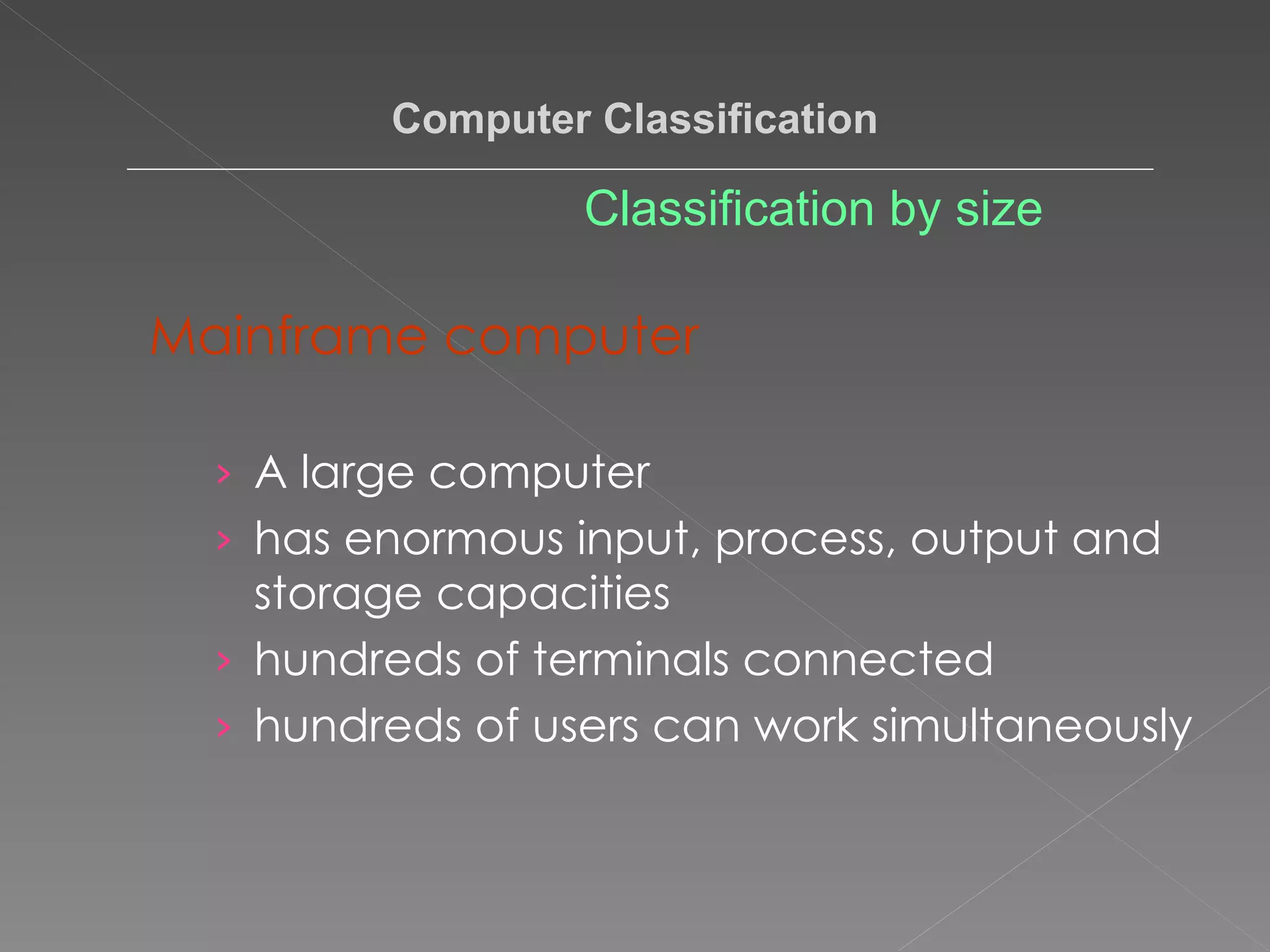 Mainframe computer A large computer  has enormous input, process, output and storage capacities  hundreds of terminals connected  hundreds of users can work simultaneously Computer Classification Classification by size 