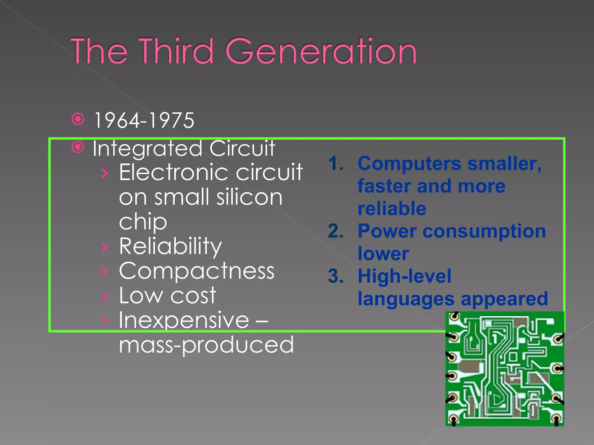 1964-1975 Integrated Circuit Electronic circuit on small silicon chip Reliability Compactness Low cost Inexpensive – mass-produced Computers smaller, faster and more reliable   Power consumption lower   High-level languages appeared 