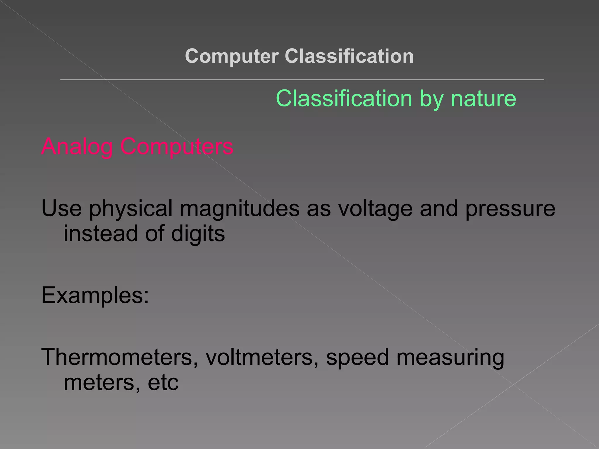 Analog Computers Use physical magnitudes as voltage and pressure instead of digits Examples: Thermometers, voltmeters, speed measuring meters, etc  Computer Classification Classification by nature 