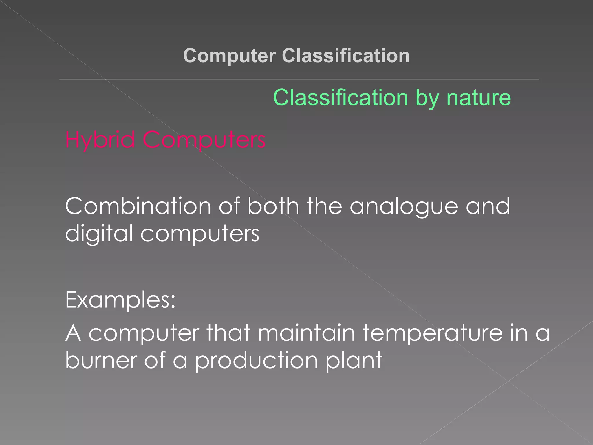 Hybrid Computers Combination of both the analogue and digital computers Examples:  A computer that maintain temperature in a burner of a production plant  Computer Classification Classification by nature 