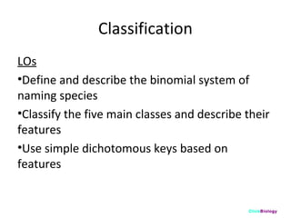 Classification
LOs
•Define and describe the binomial system of
naming species
•Classify the five main classes and describe their
features
•Use simple dichotomous keys based on
features

ClickBiology

 
