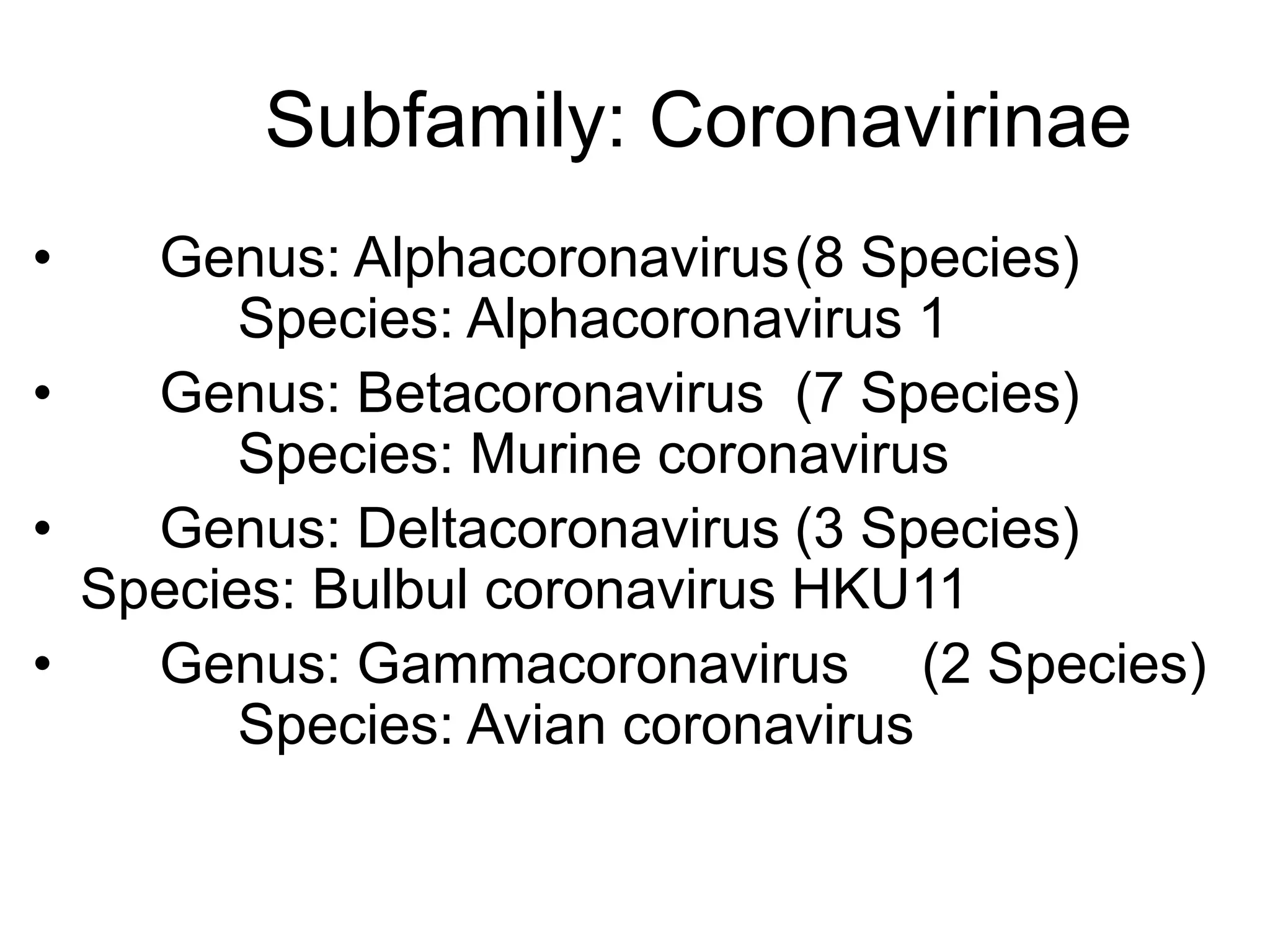 Subfamily: Coronavirinae
• Genus: Alphacoronavirus(8 Species)
Species: Alphacoronavirus 1
• Genus: Betacoronavirus (7 Species)
Species: Murine coronavirus
• Genus: Deltacoronavirus (3 Species)
Species: Bulbul coronavirus HKU11
• Genus: Gammacoronavirus (2 Species)
Species: Avian coronavirus
 