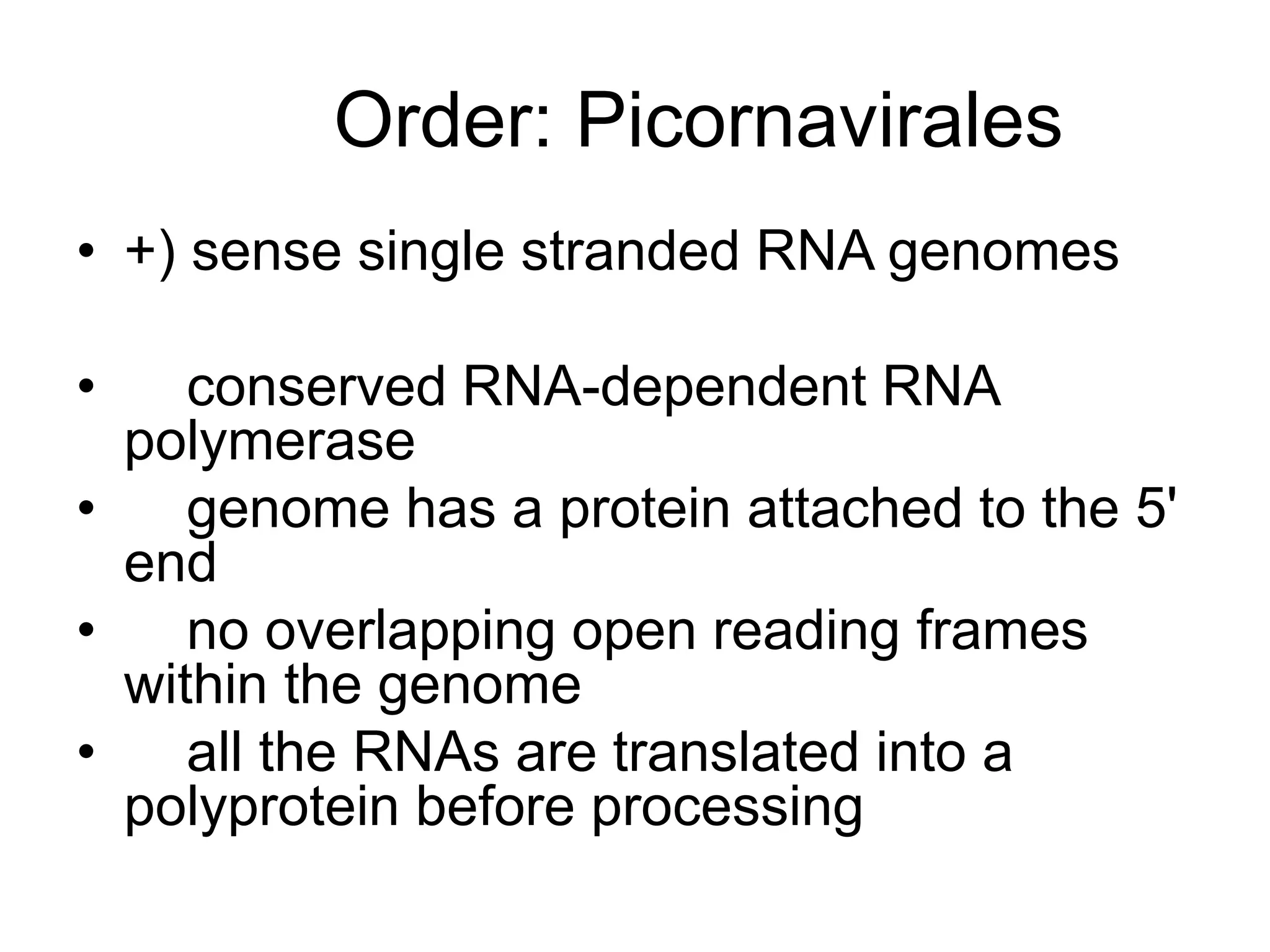Order: Picornavirales
• +) sense single stranded RNA genomes
• conserved RNA-dependent RNA
polymerase
• genome has a protein attached to the 5'
end
• no overlapping open reading frames
within the genome
• all the RNAs are translated into a
polyprotein before processing
 
