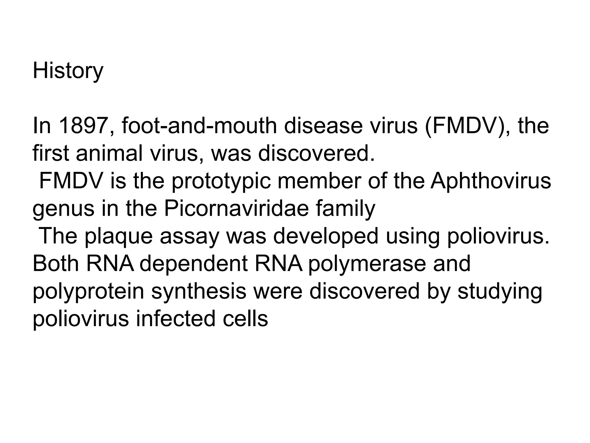 History
In 1897, foot-and-mouth disease virus (FMDV), the
first animal virus, was discovered.
FMDV is the prototypic member of the Aphthovirus
genus in the Picornaviridae family
The plaque assay was developed using poliovirus.
Both RNA dependent RNA polymerase and
polyprotein synthesis were discovered by studying
poliovirus infected cells
 