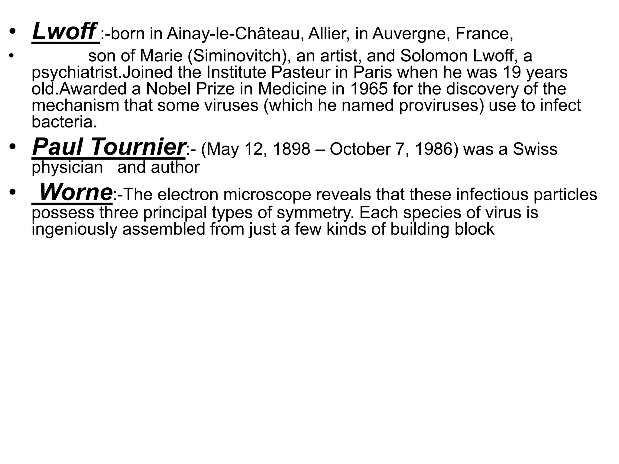 • Lwoff :-born in Ainay-le-Château, Allier, in Auvergne, France,
• son of Marie (Siminovitch), an artist, and Solomon Lwoff, a
psychiatrist.Joined the Institute Pasteur in Paris when he was 19 years
old.Awarded a Nobel Prize in Medicine in 1965 for the discovery of the
mechanism that some viruses (which he named proviruses) use to infect
bacteria.
• Paul Tournier:- (May 12, 1898 – October 7, 1986) was a Swiss
physician and author
• Worne:-The electron microscope reveals that these infectious particles
possess three principal types of symmetry. Each species of virus is
ingeniously assembled from just a few kinds of building block
 
