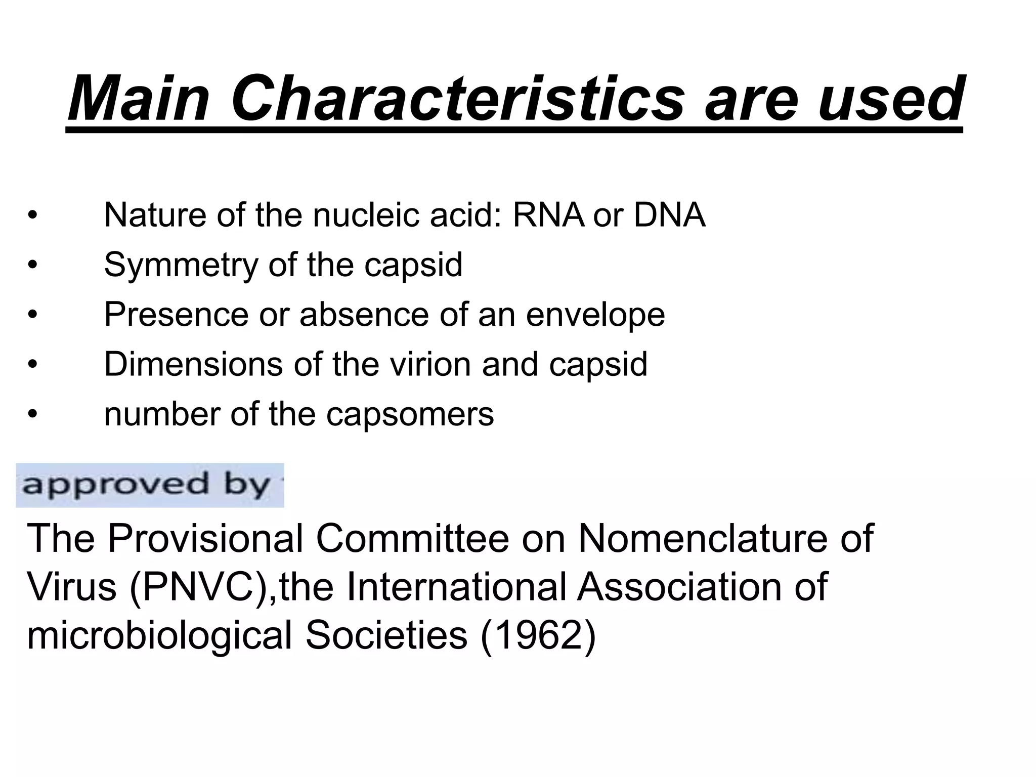 Main Characteristics are used
• Nature of the nucleic acid: RNA or DNA
• Symmetry of the capsid
• Presence or absence of an envelope
• Dimensions of the virion and capsid
• number of the capsomers
The Provisional Committee on Nomenclature of
Virus (PNVC),the International Association of
microbiological Societies (1962)
 