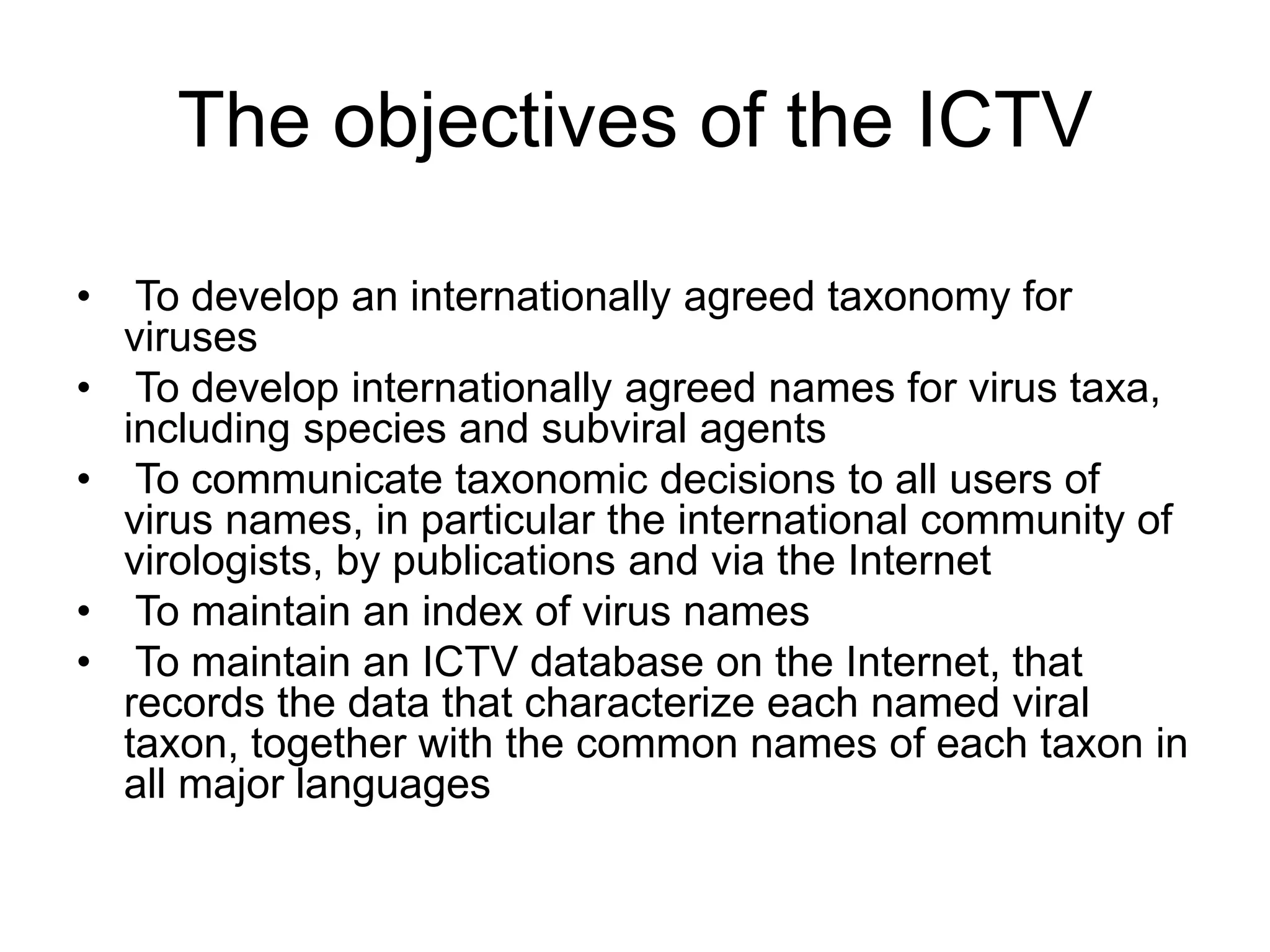 The objectives of the ICTV
• To develop an internationally agreed taxonomy for
viruses
• To develop internationally agreed names for virus taxa,
including species and subviral agents
• To communicate taxonomic decisions to all users of
virus names, in particular the international community of
virologists, by publications and via the Internet
• To maintain an index of virus names
• To maintain an ICTV database on the Internet, that
records the data that characterize each named viral
taxon, together with the common names of each taxon in
all major languages
 