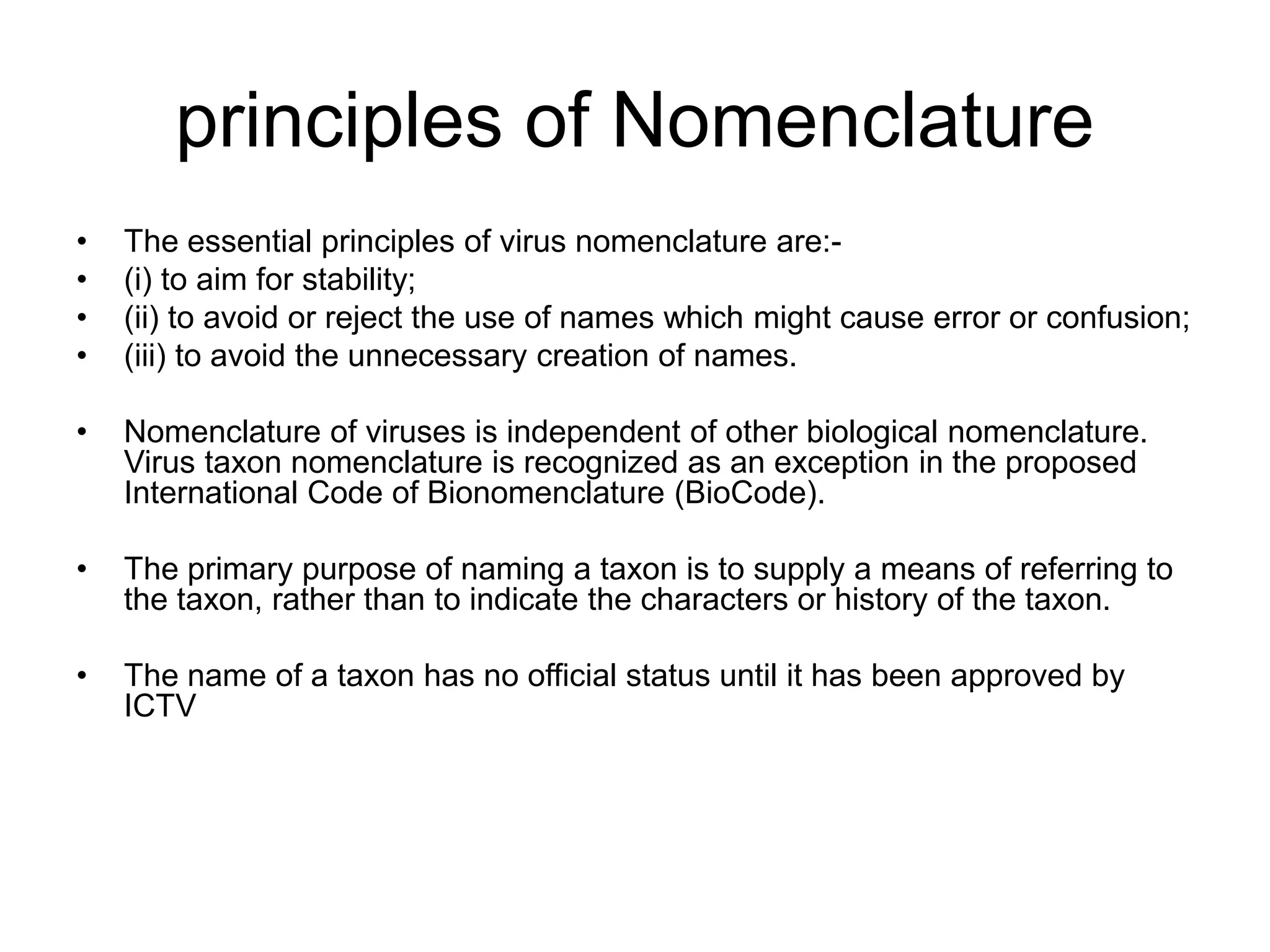 principles of Nomenclature
• The essential principles of virus nomenclature are:-
• (i) to aim for stability;
• (ii) to avoid or reject the use of names which might cause error or confusion;
• (iii) to avoid the unnecessary creation of names.
• Nomenclature of viruses is independent of other biological nomenclature.
Virus taxon nomenclature is recognized as an exception in the proposed
International Code of Bionomenclature (BioCode).
• The primary purpose of naming a taxon is to supply a means of referring to
the taxon, rather than to indicate the characters or history of the taxon.
• The name of a taxon has no official status until it has been approved by
ICTV
 