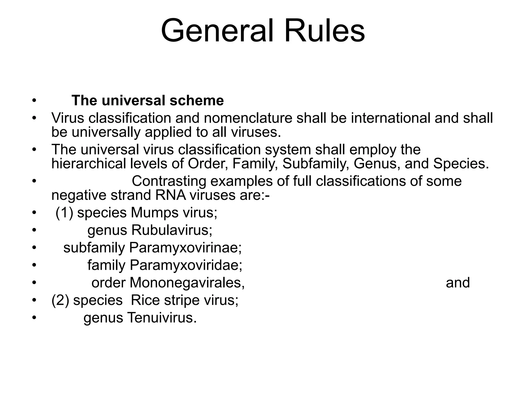 General Rules
• The universal scheme
• Virus classification and nomenclature shall be international and shall
be universally applied to all viruses.
• The universal virus classification system shall employ the
hierarchical levels of Order, Family, Subfamily, Genus, and Species.
• Contrasting examples of full classifications of some
negative strand RNA viruses are:-
• (1) species Mumps virus;
• genus Rubulavirus;
• subfamily Paramyxovirinae;
• family Paramyxoviridae;
• order Mononegavirales, and
• (2) species Rice stripe virus;
• genus Tenuivirus.
 