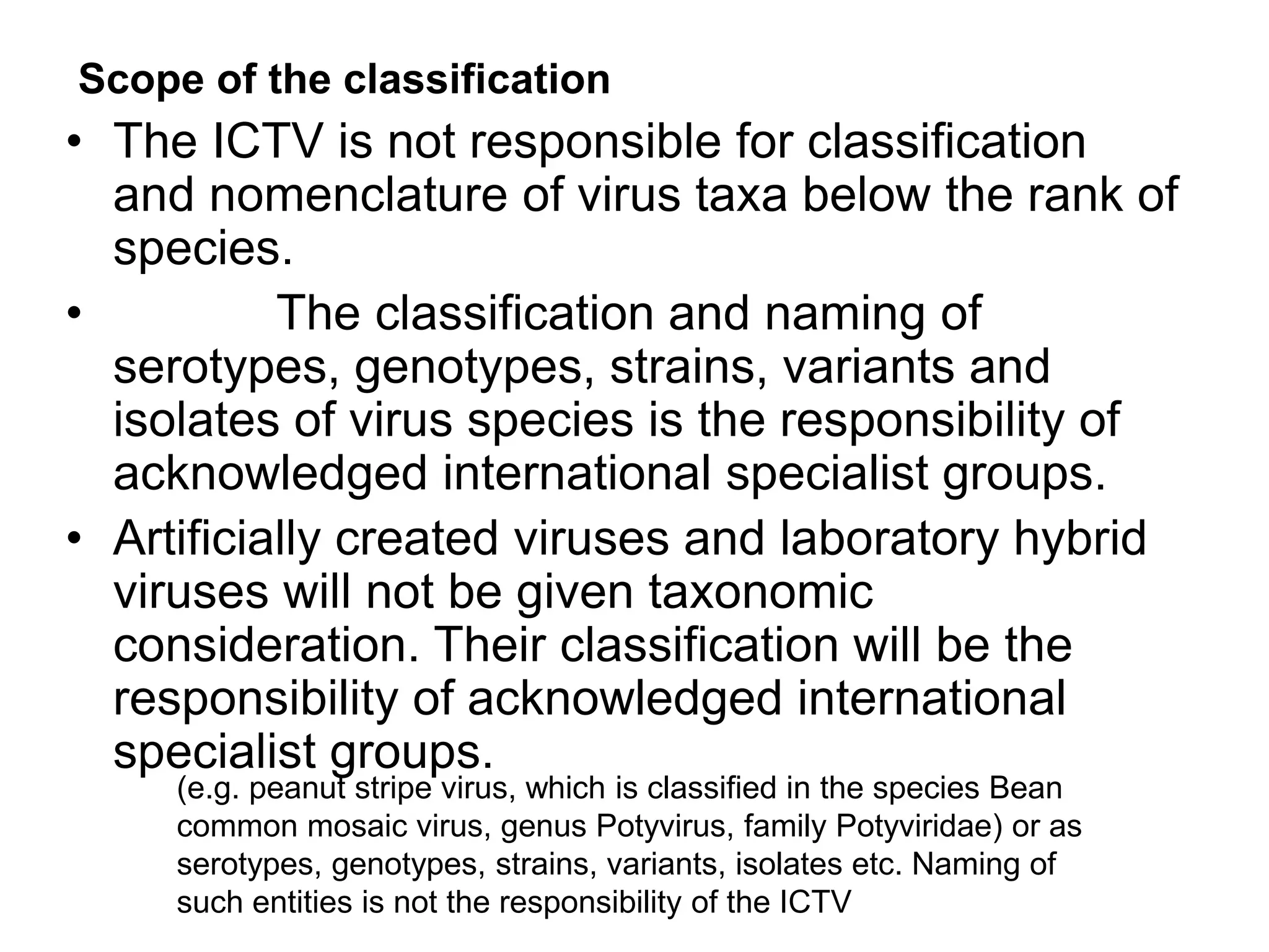 • The ICTV is not responsible for classification
and nomenclature of virus taxa below the rank of
species.
• The classification and naming of
serotypes, genotypes, strains, variants and
isolates of virus species is the responsibility of
acknowledged international specialist groups.
• Artificially created viruses and laboratory hybrid
viruses will not be given taxonomic
consideration. Their classification will be the
responsibility of acknowledged international
specialist groups.
Scope of the classification
(e.g. peanut stripe virus, which is classified in the species Bean
common mosaic virus, genus Potyvirus, family Potyviridae) or as
serotypes, genotypes, strains, variants, isolates etc. Naming of
such entities is not the responsibility of the ICTV
 
