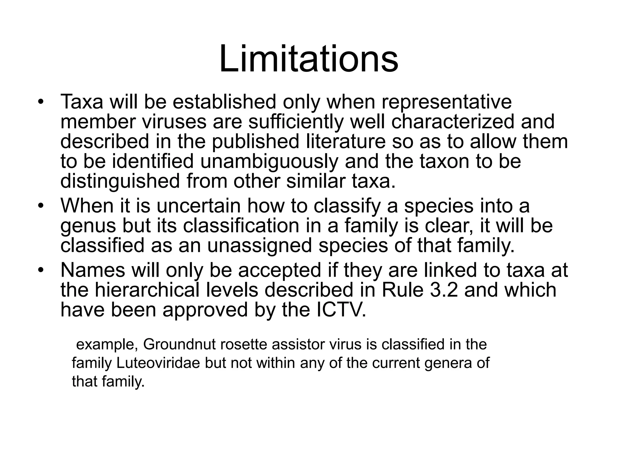 Limitations
• Taxa will be established only when representative
member viruses are sufficiently well characterized and
described in the published literature so as to allow them
to be identified unambiguously and the taxon to be
distinguished from other similar taxa.
• When it is uncertain how to classify a species into a
genus but its classification in a family is clear, it will be
classified as an unassigned species of that family.
• Names will only be accepted if they are linked to taxa at
the hierarchical levels described in Rule 3.2 and which
have been approved by the ICTV.
example, Groundnut rosette assistor virus is classified in the
family Luteoviridae but not within any of the current genera of
that family.
 