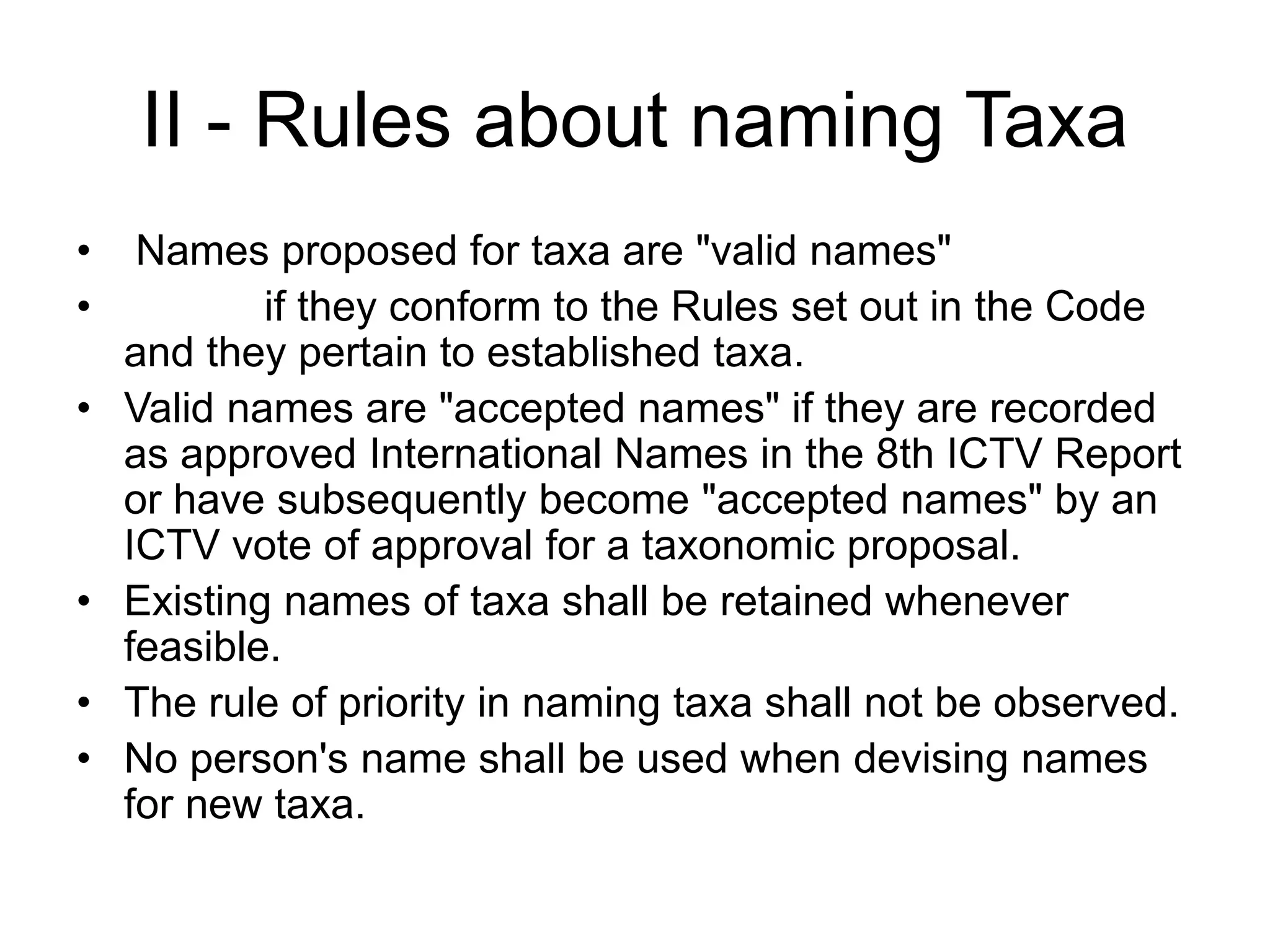 II - Rules about naming Taxa
• Names proposed for taxa are "valid names"
• if they conform to the Rules set out in the Code
and they pertain to established taxa.
• Valid names are "accepted names" if they are recorded
as approved International Names in the 8th ICTV Report
or have subsequently become "accepted names" by an
ICTV vote of approval for a taxonomic proposal.
• Existing names of taxa shall be retained whenever
feasible.
• The rule of priority in naming taxa shall not be observed.
• No person's name shall be used when devising names
for new taxa.
 