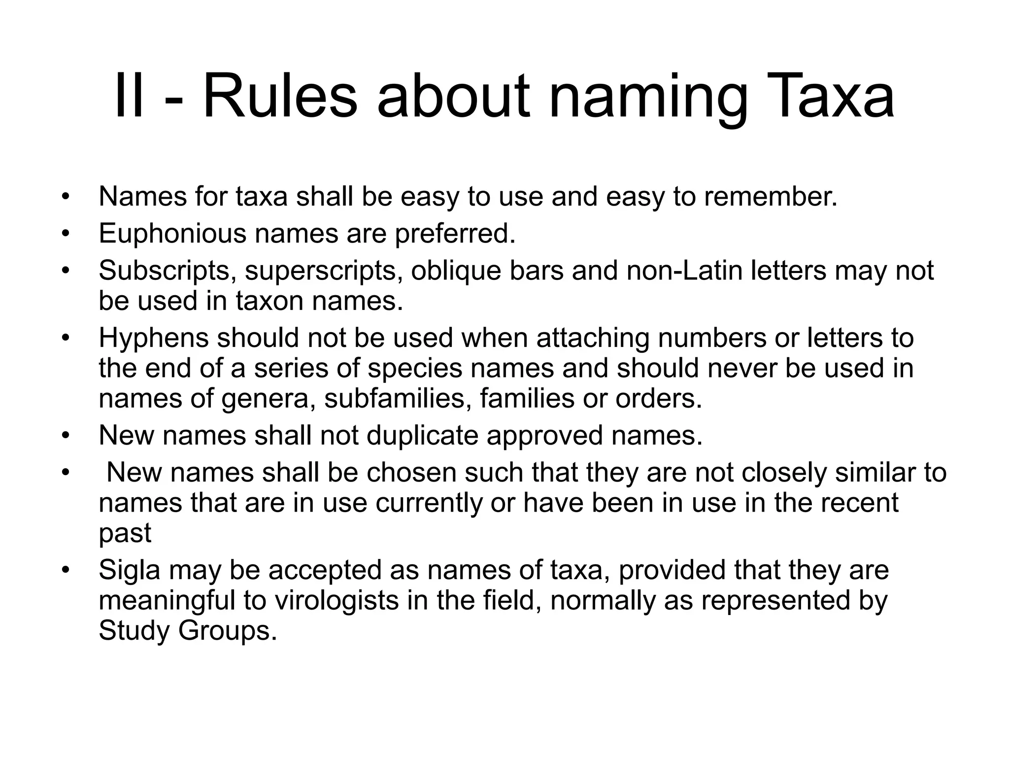 II - Rules about naming Taxa
• Names for taxa shall be easy to use and easy to remember.
• Euphonious names are preferred.
• Subscripts, superscripts, oblique bars and non-Latin letters may not
be used in taxon names.
• Hyphens should not be used when attaching numbers or letters to
the end of a series of species names and should never be used in
names of genera, subfamilies, families or orders.
• New names shall not duplicate approved names.
• New names shall be chosen such that they are not closely similar to
names that are in use currently or have been in use in the recent
past
• Sigla may be accepted as names of taxa, provided that they are
meaningful to virologists in the field, normally as represented by
Study Groups.
 