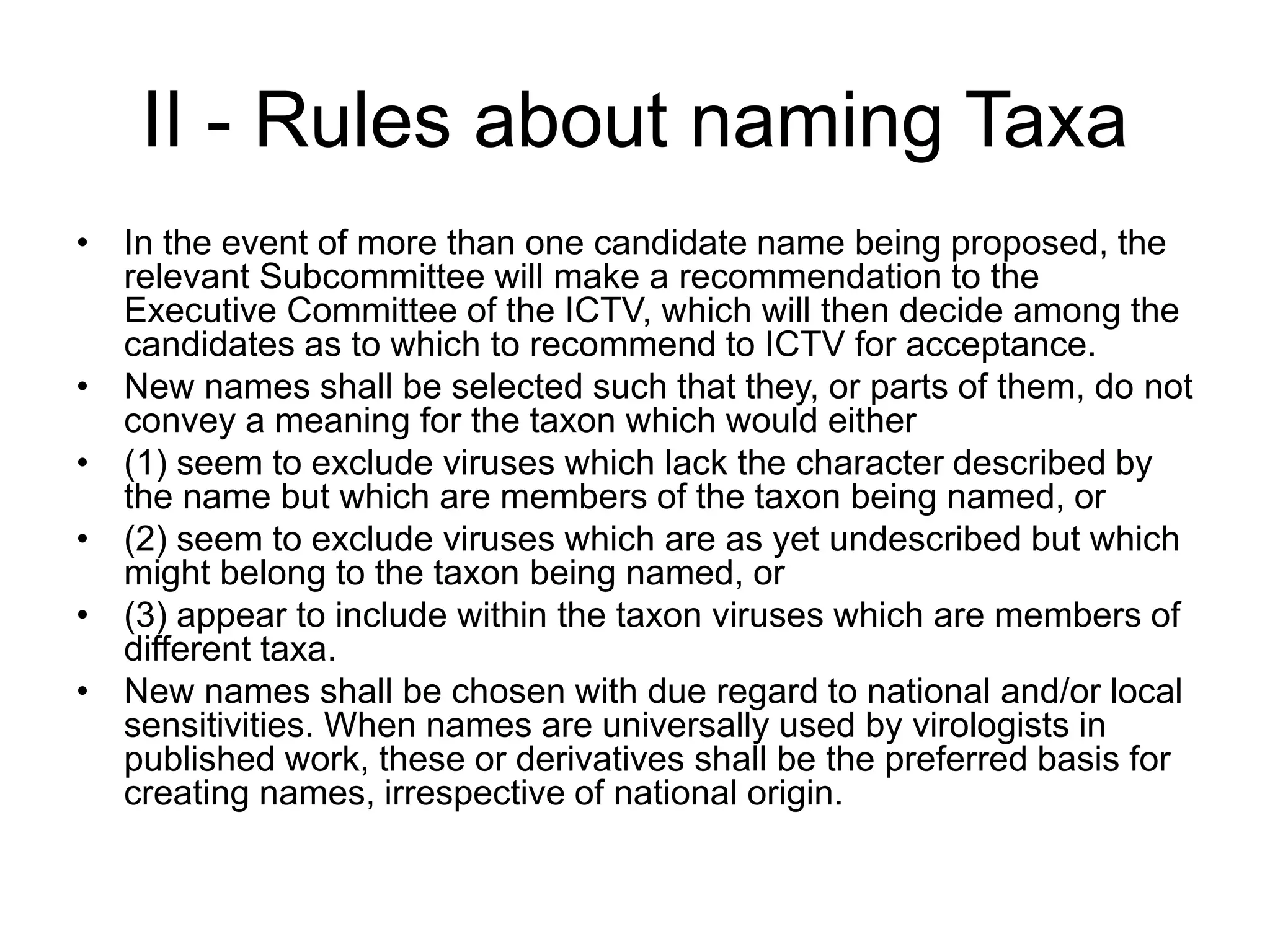 II - Rules about naming Taxa
• In the event of more than one candidate name being proposed, the
relevant Subcommittee will make a recommendation to the
Executive Committee of the ICTV, which will then decide among the
candidates as to which to recommend to ICTV for acceptance.
• New names shall be selected such that they, or parts of them, do not
convey a meaning for the taxon which would either
• (1) seem to exclude viruses which lack the character described by
the name but which are members of the taxon being named, or
• (2) seem to exclude viruses which are as yet undescribed but which
might belong to the taxon being named, or
• (3) appear to include within the taxon viruses which are members of
different taxa.
• New names shall be chosen with due regard to national and/or local
sensitivities. When names are universally used by virologists in
published work, these or derivatives shall be the preferred basis for
creating names, irrespective of national origin.
 