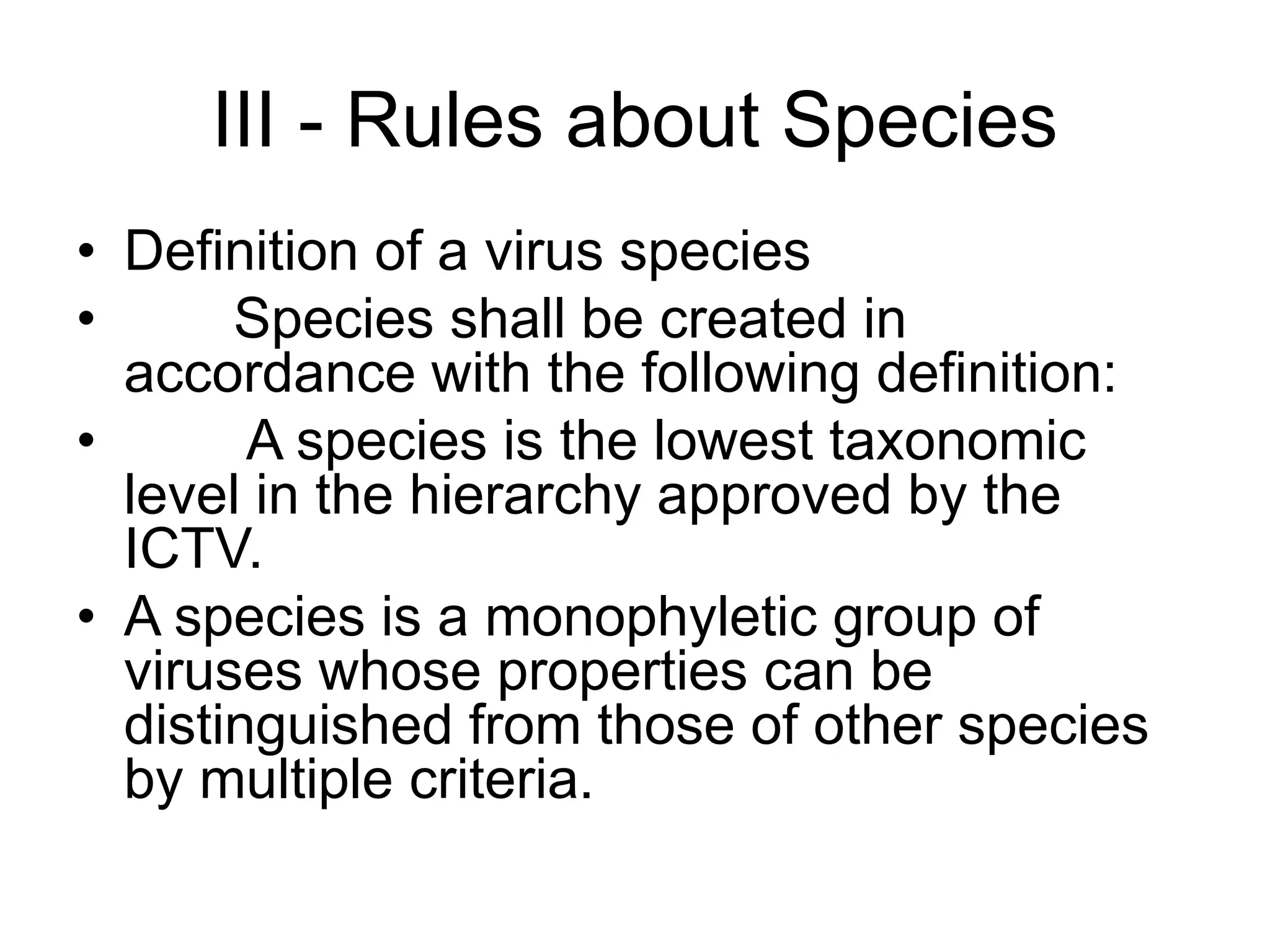 III - Rules about Species
• Definition of a virus species
• Species shall be created in
accordance with the following definition:
• A species is the lowest taxonomic
level in the hierarchy approved by the
ICTV.
• A species is a monophyletic group of
viruses whose properties can be
distinguished from those of other species
by multiple criteria.
 