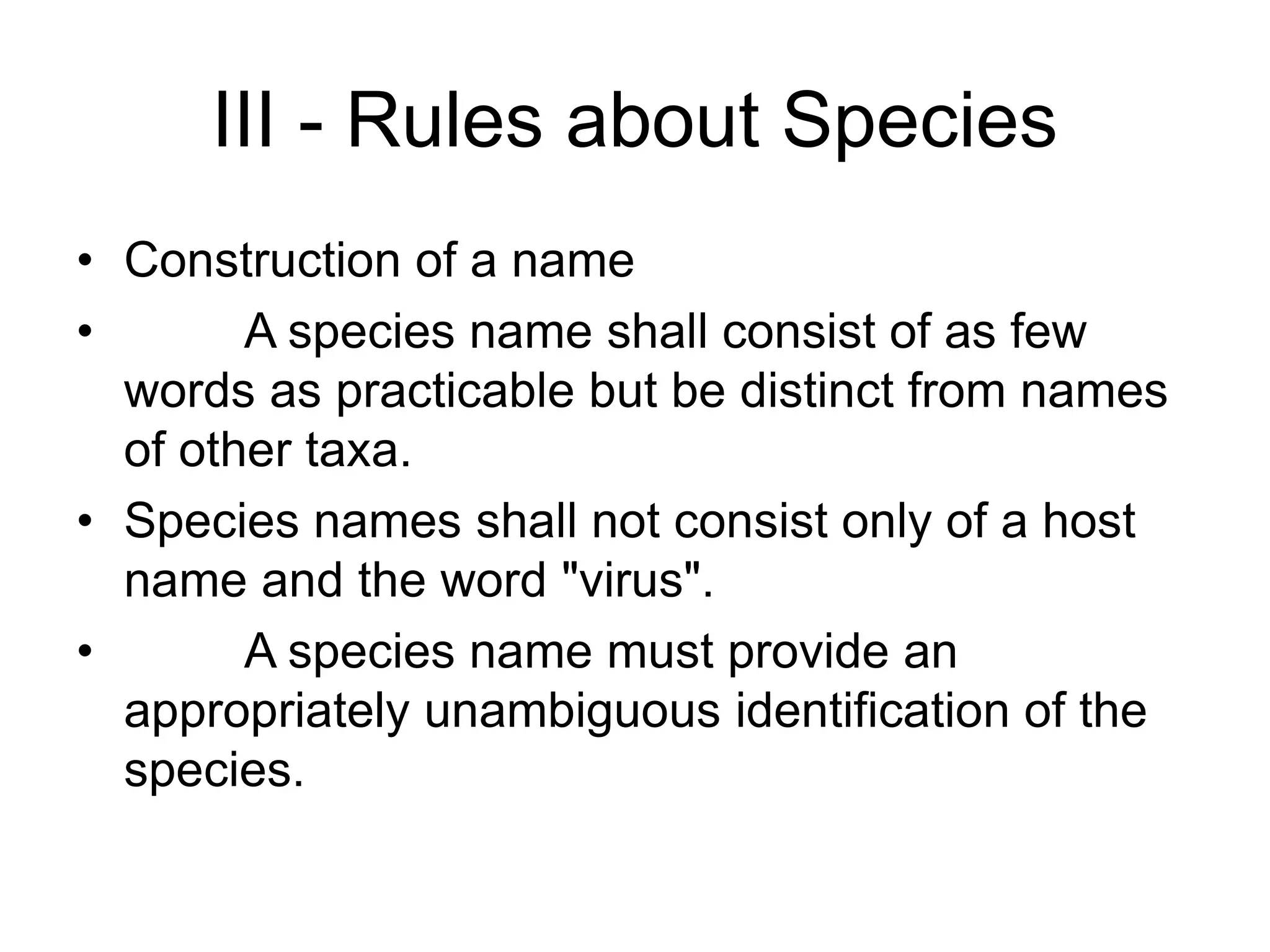 III - Rules about Species
• Construction of a name
• A species name shall consist of as few
words as practicable but be distinct from names
of other taxa.
• Species names shall not consist only of a host
name and the word "virus".
• A species name must provide an
appropriately unambiguous identification of the
species.
 