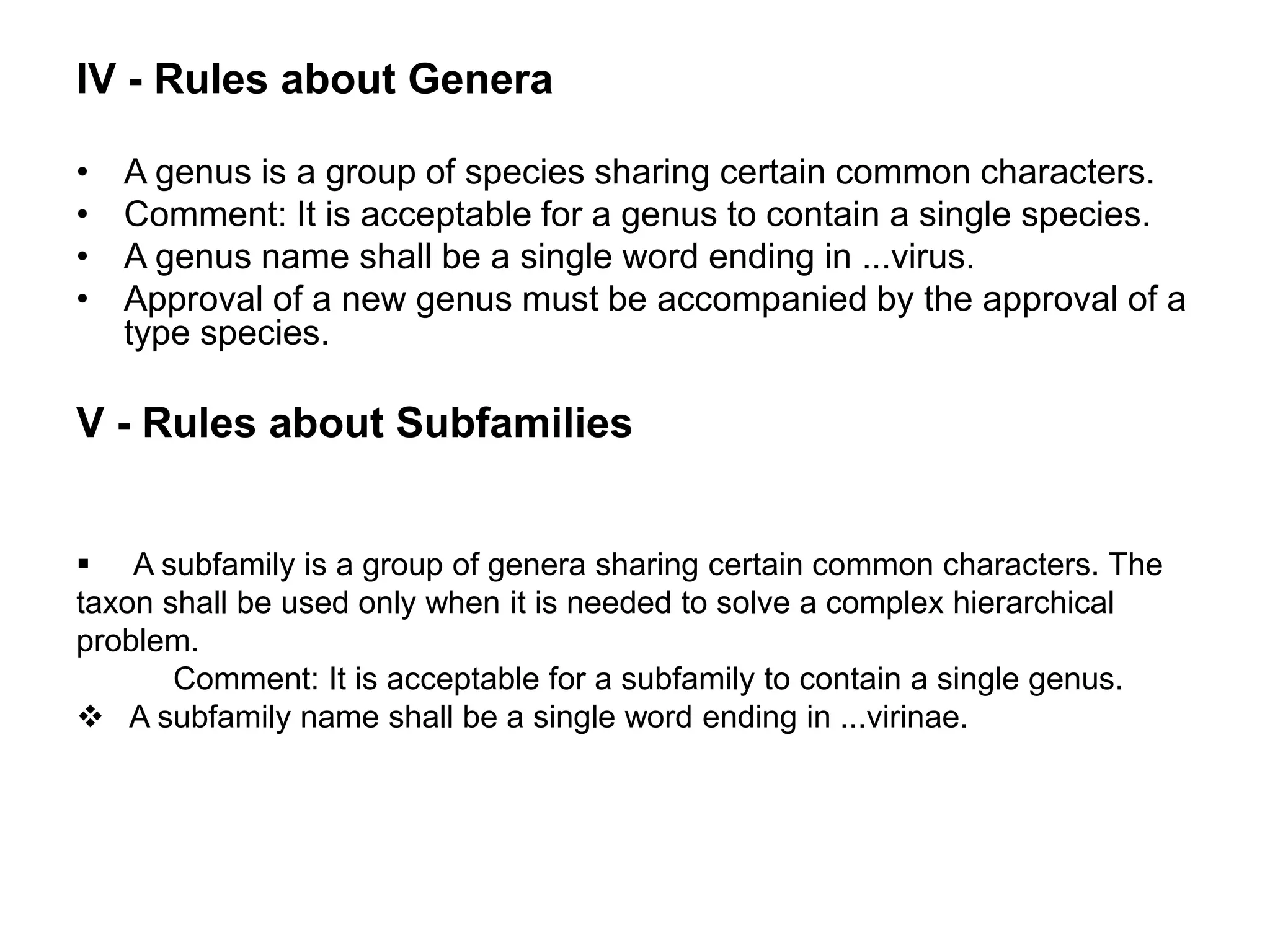 • A genus is a group of species sharing certain common characters.
• Comment: It is acceptable for a genus to contain a single species.
• A genus name shall be a single word ending in ...virus.
• Approval of a new genus must be accompanied by the approval of a
type species.
V - Rules about Subfamilies
IV - Rules about Genera
 A subfamily is a group of genera sharing certain common characters. The
taxon shall be used only when it is needed to solve a complex hierarchical
problem.
Comment: It is acceptable for a subfamily to contain a single genus.
 A subfamily name shall be a single word ending in ...virinae.
 