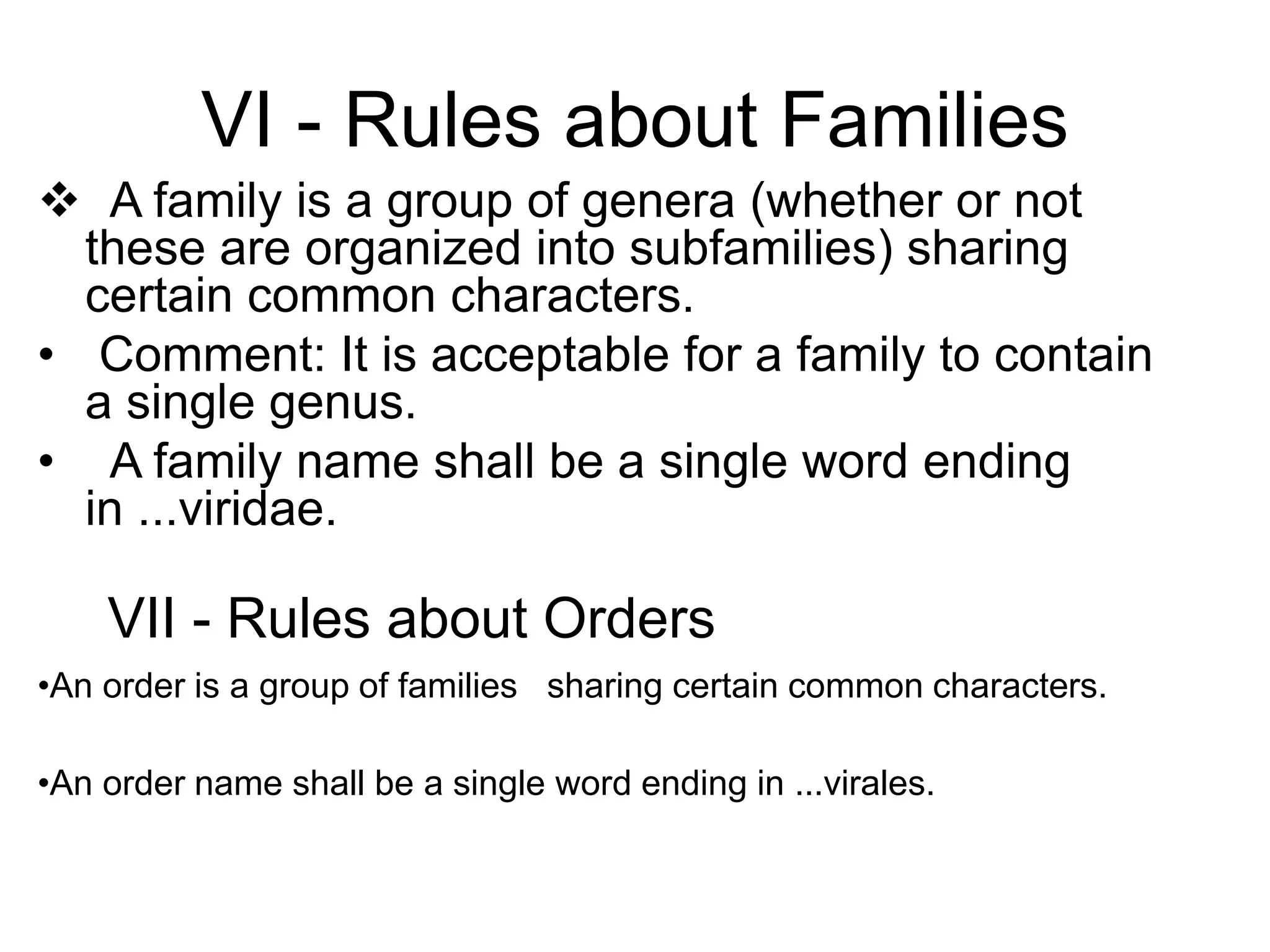 VI - Rules about Families
 A family is a group of genera (whether or not
these are organized into subfamilies) sharing
certain common characters.
• Comment: It is acceptable for a family to contain
a single genus.
• A family name shall be a single word ending
in ...viridae.
VII - Rules about Orders
•An order is a group of families sharing certain common characters.
•An order name shall be a single word ending in ...virales.
 