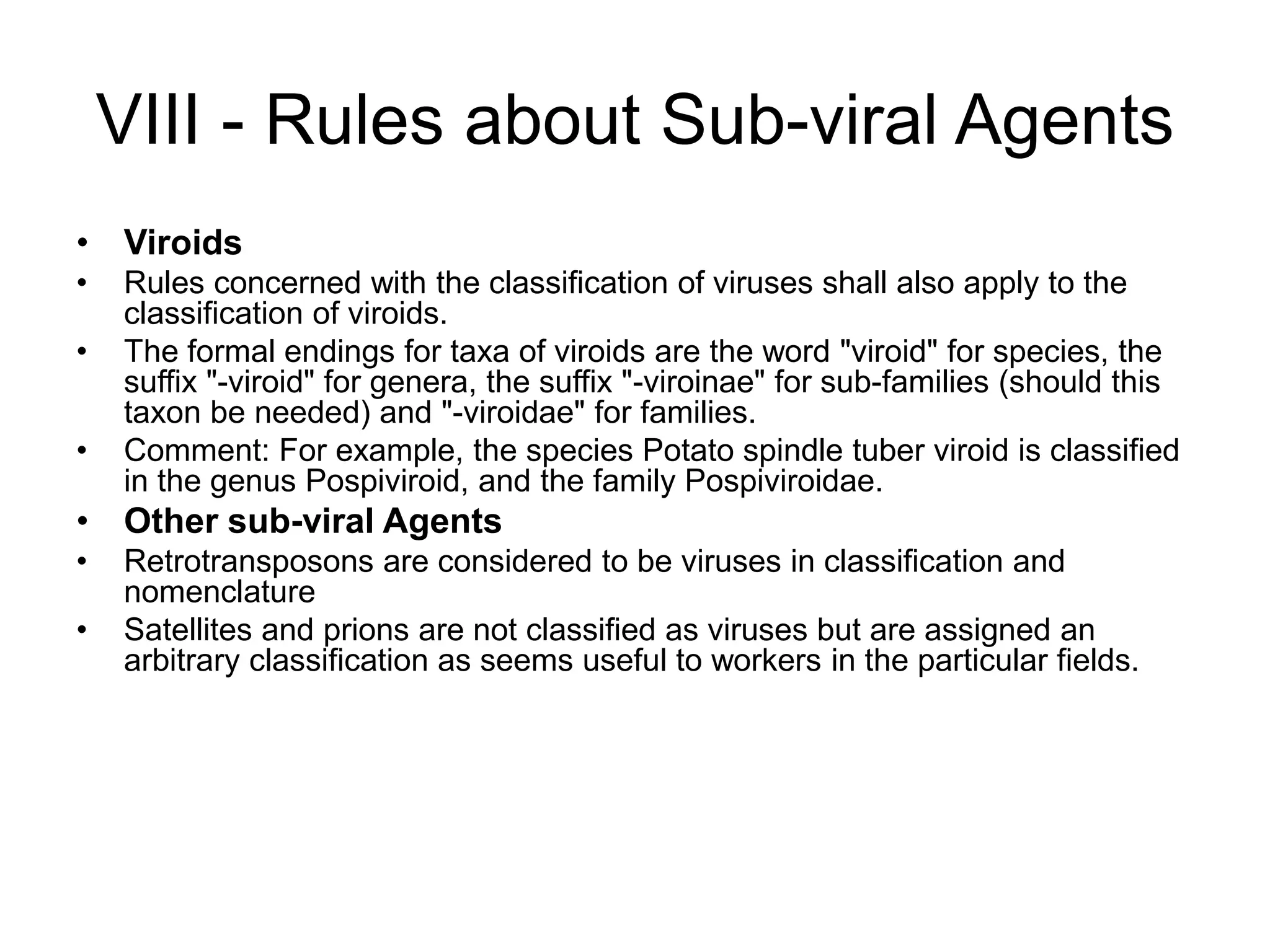 VIII - Rules about Sub-viral Agents
• Viroids
• Rules concerned with the classification of viruses shall also apply to the
classification of viroids.
• The formal endings for taxa of viroids are the word "viroid" for species, the
suffix "-viroid" for genera, the suffix "-viroinae" for sub-families (should this
taxon be needed) and "-viroidae" for families.
• Comment: For example, the species Potato spindle tuber viroid is classified
in the genus Pospiviroid, and the family Pospiviroidae.
• Other sub-viral Agents
• Retrotransposons are considered to be viruses in classification and
nomenclature
• Satellites and prions are not classified as viruses but are assigned an
arbitrary classification as seems useful to workers in the particular fields.
 