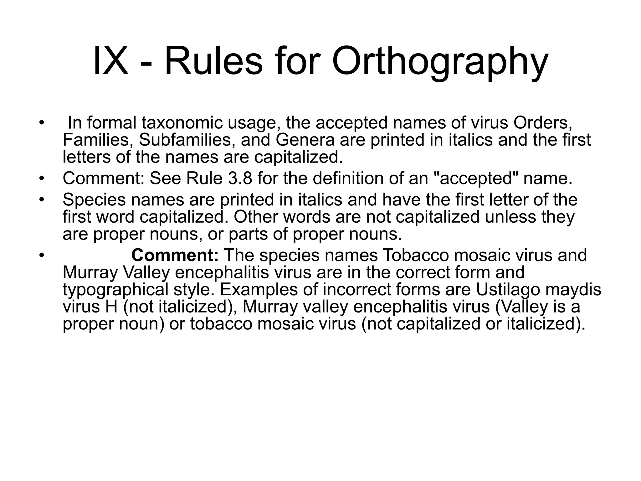 IX - Rules for Orthography
• In formal taxonomic usage, the accepted names of virus Orders,
Families, Subfamilies, and Genera are printed in italics and the first
letters of the names are capitalized.
• Comment: See Rule 3.8 for the definition of an "accepted" name.
• Species names are printed in italics and have the first letter of the
first word capitalized. Other words are not capitalized unless they
are proper nouns, or parts of proper nouns.
• Comment: The species names Tobacco mosaic virus and
Murray Valley encephalitis virus are in the correct form and
typographical style. Examples of incorrect forms are Ustilago maydis
virus H (not italicized), Murray valley encephalitis virus (Valley is a
proper noun) or tobacco mosaic virus (not capitalized or italicized).
 