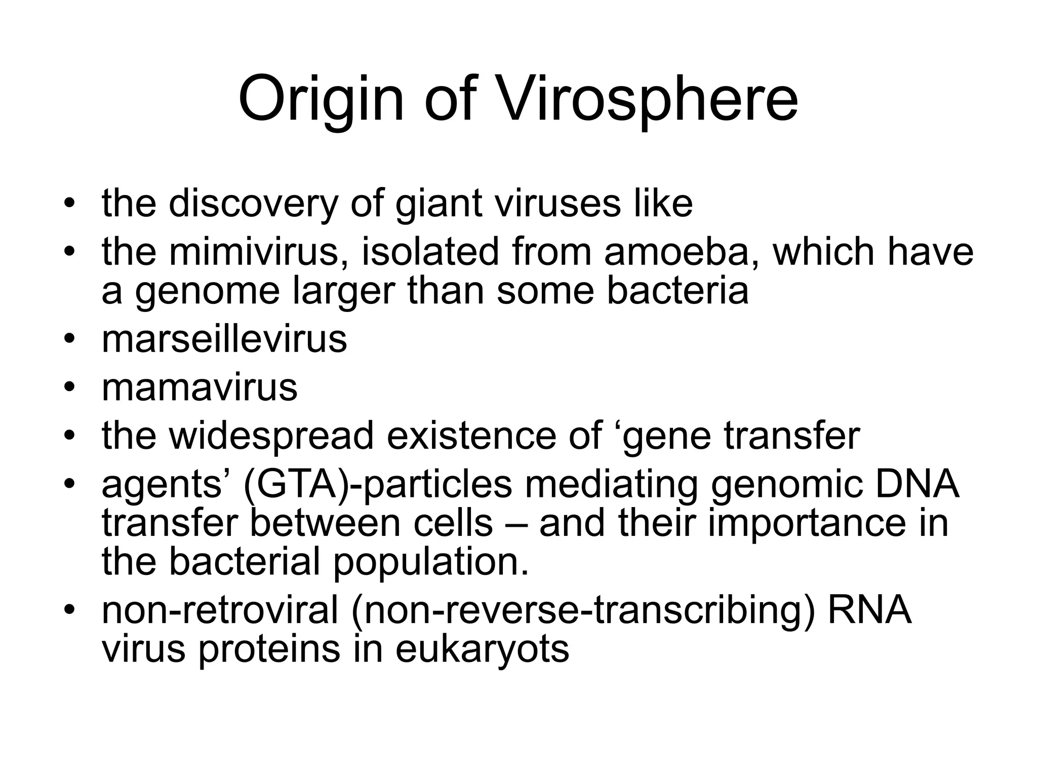 • the discovery of giant viruses like
• the mimivirus, isolated from amoeba, which have
a genome larger than some bacteria
• marseillevirus
• mamavirus
• the widespread existence of ‘gene transfer
• agents’ (GTA)-particles mediating genomic DNA
transfer between cells – and their importance in
the bacterial population.
• non-retroviral (non-reverse-transcribing) RNA
virus proteins in eukaryots
Origin of Virosphere
 