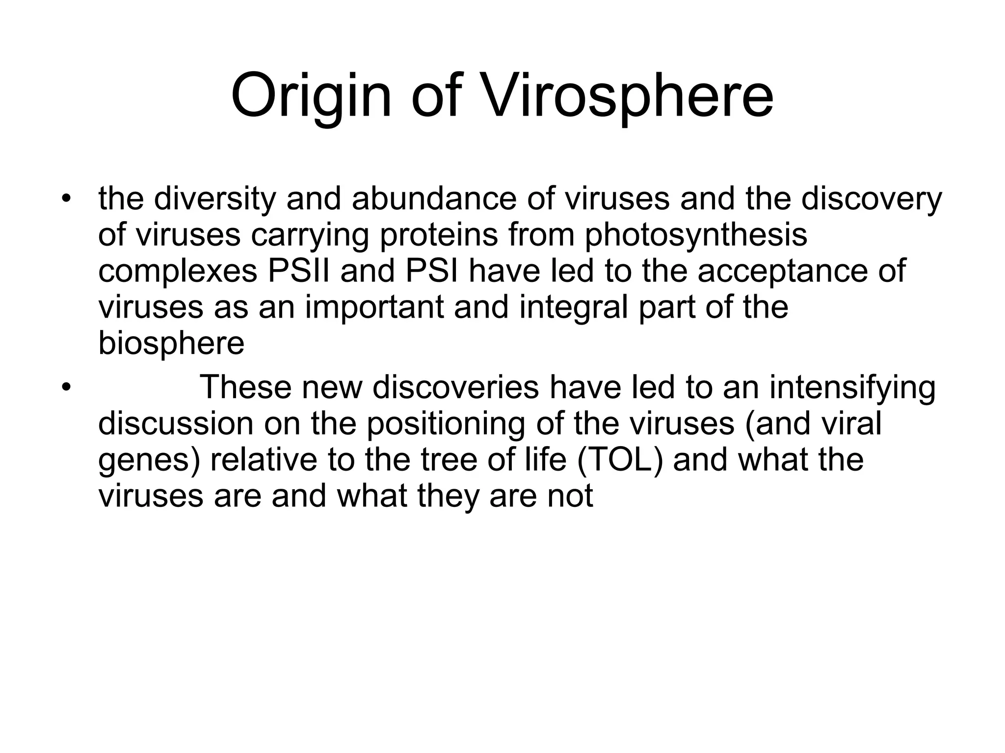 Origin of Virosphere
• the diversity and abundance of viruses and the discovery
of viruses carrying proteins from photosynthesis
complexes PSII and PSI have led to the acceptance of
viruses as an important and integral part of the
biosphere
• These new discoveries have led to an intensifying
discussion on the positioning of the viruses (and viral
genes) relative to the tree of life (TOL) and what the
viruses are and what they are not
 