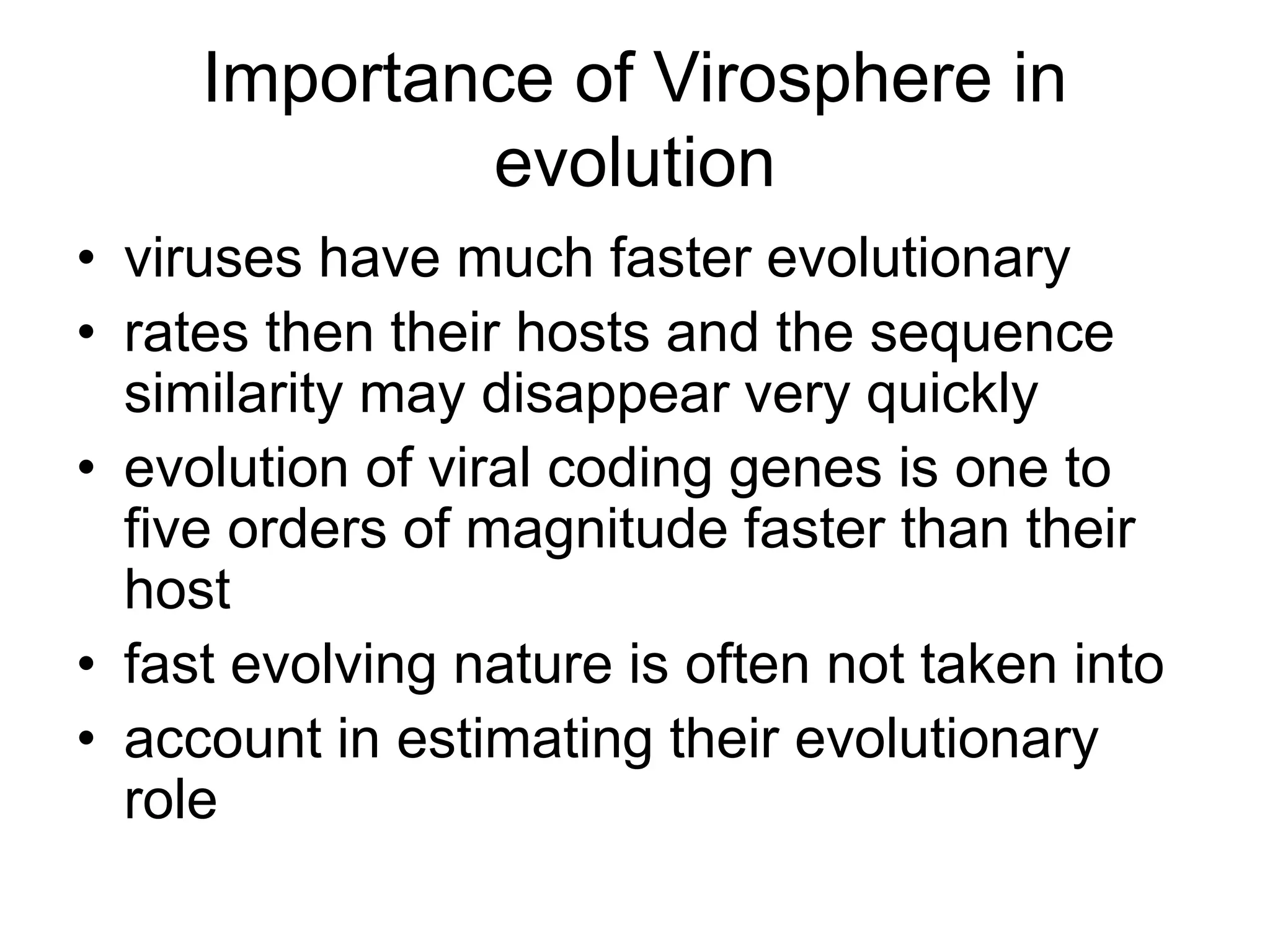 Importance of Virosphere in
evolution
• viruses have much faster evolutionary
• rates then their hosts and the sequence
similarity may disappear very quickly
• evolution of viral coding genes is one to
five orders of magnitude faster than their
host
• fast evolving nature is often not taken into
• account in estimating their evolutionary
role
 