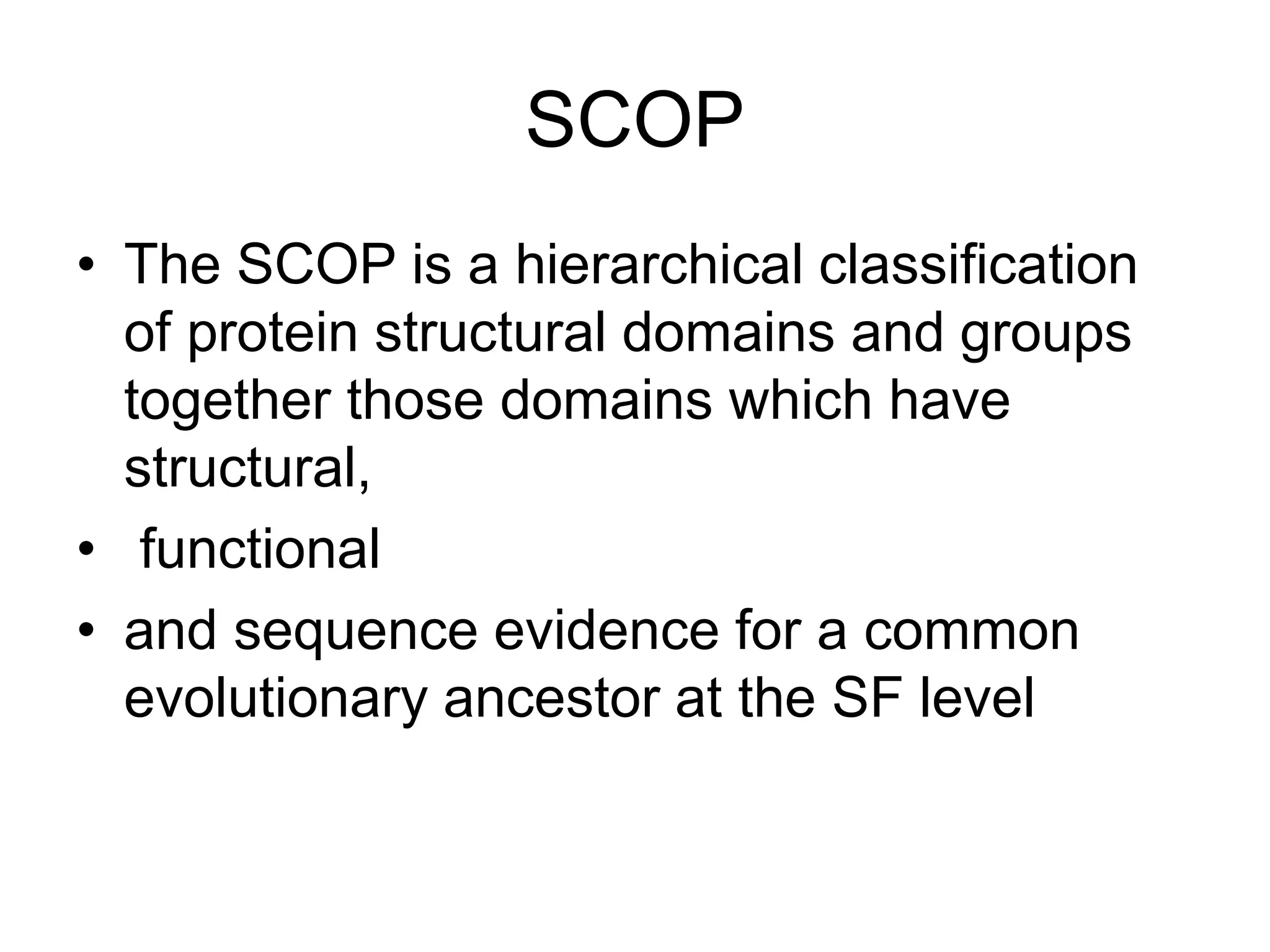 SCOP
• The SCOP is a hierarchical classification
of protein structural domains and groups
together those domains which have
structural,
• functional
• and sequence evidence for a common
evolutionary ancestor at the SF level
 