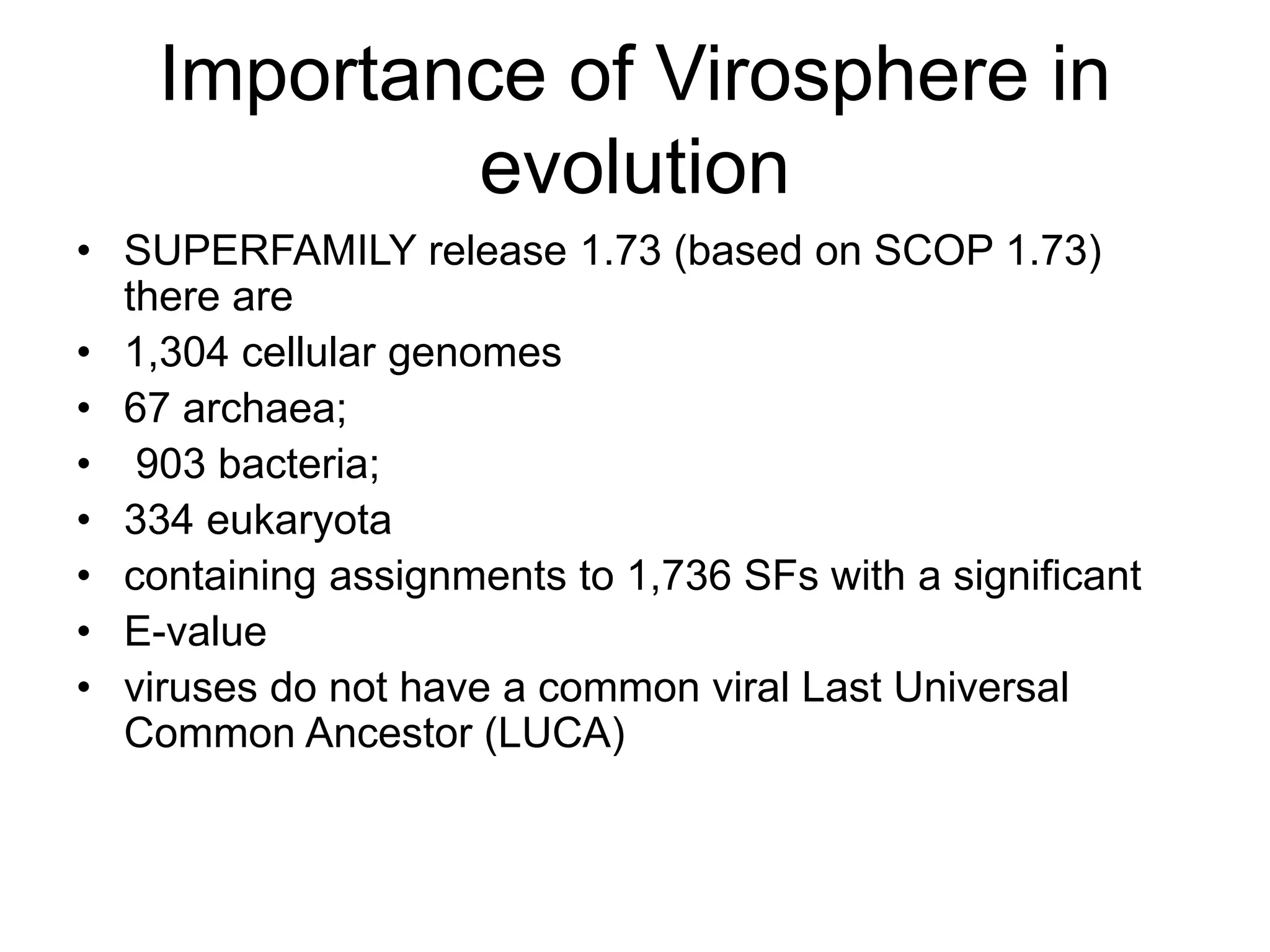 Importance of Virosphere in
evolution
• SUPERFAMILY release 1.73 (based on SCOP 1.73)
there are
• 1,304 cellular genomes
• 67 archaea;
• 903 bacteria;
• 334 eukaryota
• containing assignments to 1,736 SFs with a significant
• E-value
• viruses do not have a common viral Last Universal
Common Ancestor (LUCA)
 