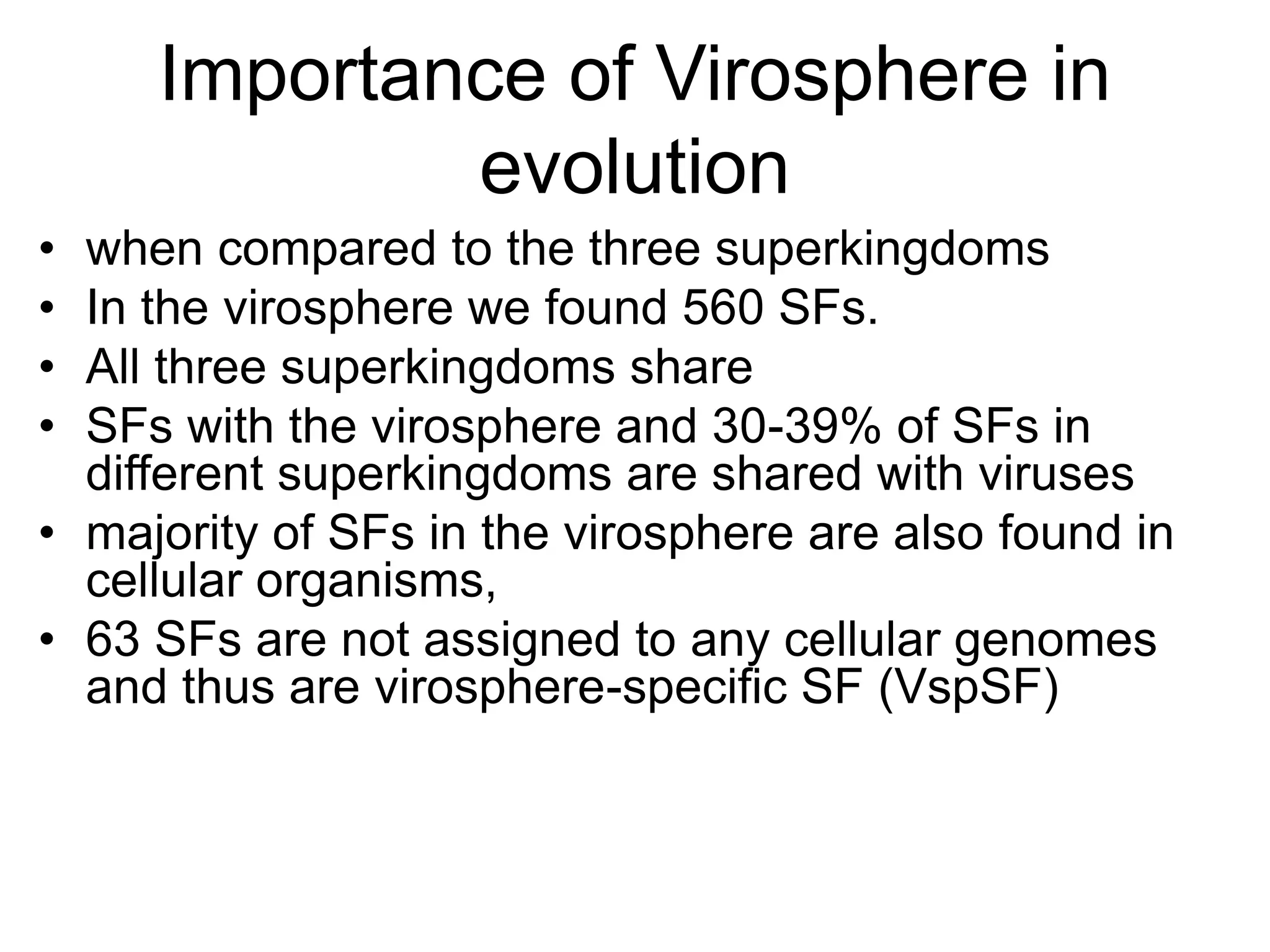 Importance of Virosphere in
evolution
• when compared to the three superkingdoms
• In the virosphere we found 560 SFs.
• All three superkingdoms share
• SFs with the virosphere and 30-39% of SFs in
different superkingdoms are shared with viruses
• majority of SFs in the virosphere are also found in
cellular organisms,
• 63 SFs are not assigned to any cellular genomes
and thus are virosphere-specific SF (VspSF)
 