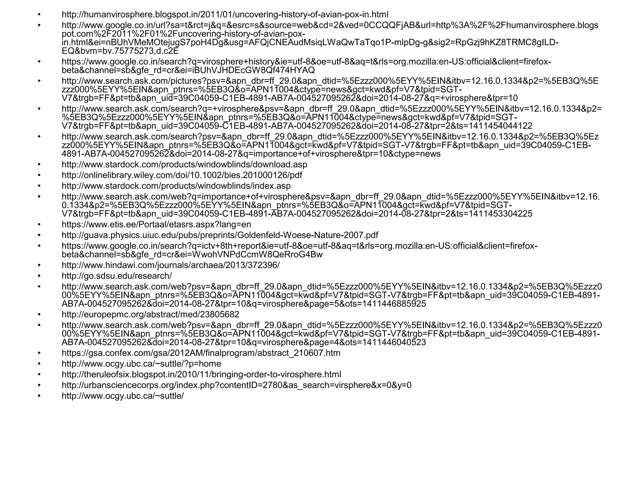 • http://humanvirosphere.blogspot.in/2011/01/uncovering-history-of-avian-pox-in.html
• http://www.google.co.in/url?sa=t&rct=j&q=&esrc=s&source=web&cd=2&ved=0CCQQFjAB&url=http%3A%2F%2Fhumanvirosphere.blogs
pot.com%2F2011%2F01%2Funcovering-history-of-avian-pox-
in.html&ei=nBUhVMeMOtejugS7poH4Dg&usg=AFQjCNEAudMsiqLWaQwTaTqo1P-mlpDg-g&sig2=RpGzj9hKZ8TRMC8gILD-
EQ&bvm=bv.75775273,d.c2E
• https://www.google.co.in/search?q=virosphere+history&ie=utf-8&oe=utf-8&aq=t&rls=org.mozilla:en-US:official&client=firefox-
beta&channel=sb&gfe_rd=cr&ei=iBUhVJHDEcGW8Qf474HYAQ
• http://www.search.ask.com/pictures?psv=&apn_dbr=ff_29.0&apn_dtid=%5Ezzz000%5EYY%5EIN&itbv=12.16.0.1334&p2=%5EB3Q%5E
zzz000%5EYY%5EIN&apn_ptnrs=%5EB3Q&o=APN11004&ctype=news&gct=kwd&pf=V7&tpid=SGT-
V7&trgb=FF&pt=tb&apn_uid=39C04059-C1EB-4891-AB7A-004527095262&doi=2014-08-27&q=+virosphere&tpr=10
• http://www.search.ask.com/search?q=+virosphere&psv=&apn_dbr=ff_29.0&apn_dtid=%5Ezzz000%5EYY%5EIN&itbv=12.16.0.1334&p2=
%5EB3Q%5Ezzz000%5EYY%5EIN&apn_ptnrs=%5EB3Q&o=APN11004&ctype=news&gct=kwd&pf=V7&tpid=SGT-
V7&trgb=FF&pt=tb&apn_uid=39C04059-C1EB-4891-AB7A-004527095262&doi=2014-08-27&tpr=2&ts=1411454044122
• http://www.search.ask.com/search?psv=&apn_dbr=ff_29.0&apn_dtid=%5Ezzz000%5EYY%5EIN&itbv=12.16.0.1334&p2=%5EB3Q%5Ez
zz000%5EYY%5EIN&apn_ptnrs=%5EB3Q&o=APN11004&gct=kwd&pf=V7&tpid=SGT-V7&trgb=FF&pt=tb&apn_uid=39C04059-C1EB-
4891-AB7A-004527095262&doi=2014-08-27&q=importance+of+virosphere&tpr=10&ctype=news
• http://www.stardock.com/products/windowblinds/download.asp
• http://onlinelibrary.wiley.com/doi/10.1002/bies.201000126/pdf
• http://www.stardock.com/products/windowblinds/index.asp
• http://www.search.ask.com/web?q=importance+of+virosphere&psv=&apn_dbr=ff_29.0&apn_dtid=%5Ezzz000%5EYY%5EIN&itbv=12.16.
0.1334&p2=%5EB3Q%5Ezzz000%5EYY%5EIN&apn_ptnrs=%5EB3Q&o=APN11004&gct=kwd&pf=V7&tpid=SGT-
V7&trgb=FF&pt=tb&apn_uid=39C04059-C1EB-4891-AB7A-004527095262&doi=2014-08-27&tpr=2&ts=1411453304225
• https://www.etis.ee/Portaal/etasrs.aspx?lang=en
• http://guava.physics.uiuc.edu/pubs/preprints/Goldenfeld-Woese-Nature-2007.pdf
• https://www.google.co.in/search?q=ictv+8th+report&ie=utf-8&oe=utf-8&aq=t&rls=org.mozilla:en-US:official&client=firefox-
beta&channel=sb&gfe_rd=cr&ei=WwohVNPdCcmW8QeRroG4Bw
• http://www.hindawi.com/journals/archaea/2013/372396/
• http://go.sdsu.edu/research/
• http://www.search.ask.com/web?psv=&apn_dbr=ff_29.0&apn_dtid=%5Ezzz000%5EYY%5EIN&itbv=12.16.0.1334&p2=%5EB3Q%5Ezzz0
00%5EYY%5EIN&apn_ptnrs=%5EB3Q&o=APN11004&gct=kwd&pf=V7&tpid=SGT-V7&trgb=FF&pt=tb&apn_uid=39C04059-C1EB-4891-
AB7A-004527095262&doi=2014-08-27&tpr=10&q=virosphere&page=5&ots=1411446885925
• http://europepmc.org/abstract/med/23805682
• http://www.search.ask.com/web?psv=&apn_dbr=ff_29.0&apn_dtid=%5Ezzz000%5EYY%5EIN&itbv=12.16.0.1334&p2=%5EB3Q%5Ezzz0
00%5EYY%5EIN&apn_ptnrs=%5EB3Q&o=APN11004&gct=kwd&pf=V7&tpid=SGT-V7&trgb=FF&pt=tb&apn_uid=39C04059-C1EB-4891-
AB7A-004527095262&doi=2014-08-27&tpr=10&q=virosphere&page=4&ots=1411446040523
• https://gsa.confex.com/gsa/2012AM/finalprogram/abstract_210607.htm
• http://www.ocgy.ubc.ca/~suttle/?p=home
• http://theruleofsix.blogspot.in/2010/11/bringing-order-to-virosphere.html
• http://urbansciencecorps.org/index.php?contentID=2780&as_search=virsphere&x=0&y=0
• http://www.ocgy.ubc.ca/~suttle/
 