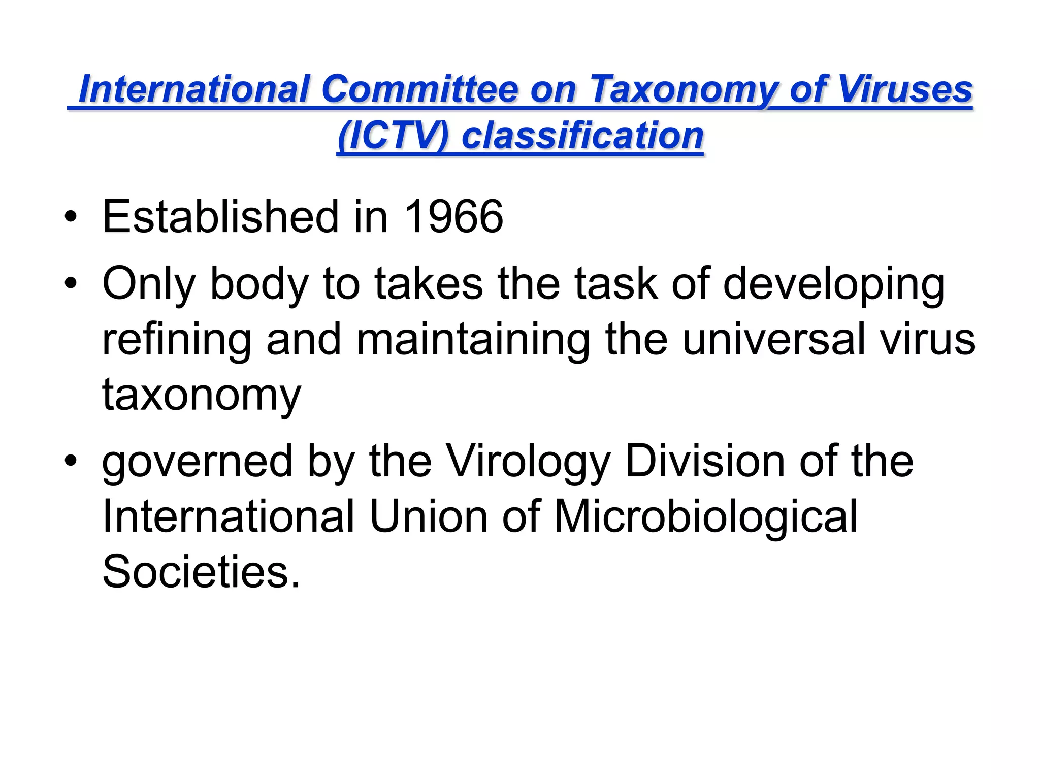 International Committee on Taxonomy of Viruses
(ICTV) classification
• Established in 1966
• Only body to takes the task of developing
refining and maintaining the universal virus
taxonomy
• governed by the Virology Division of the
International Union of Microbiological
Societies.
 
