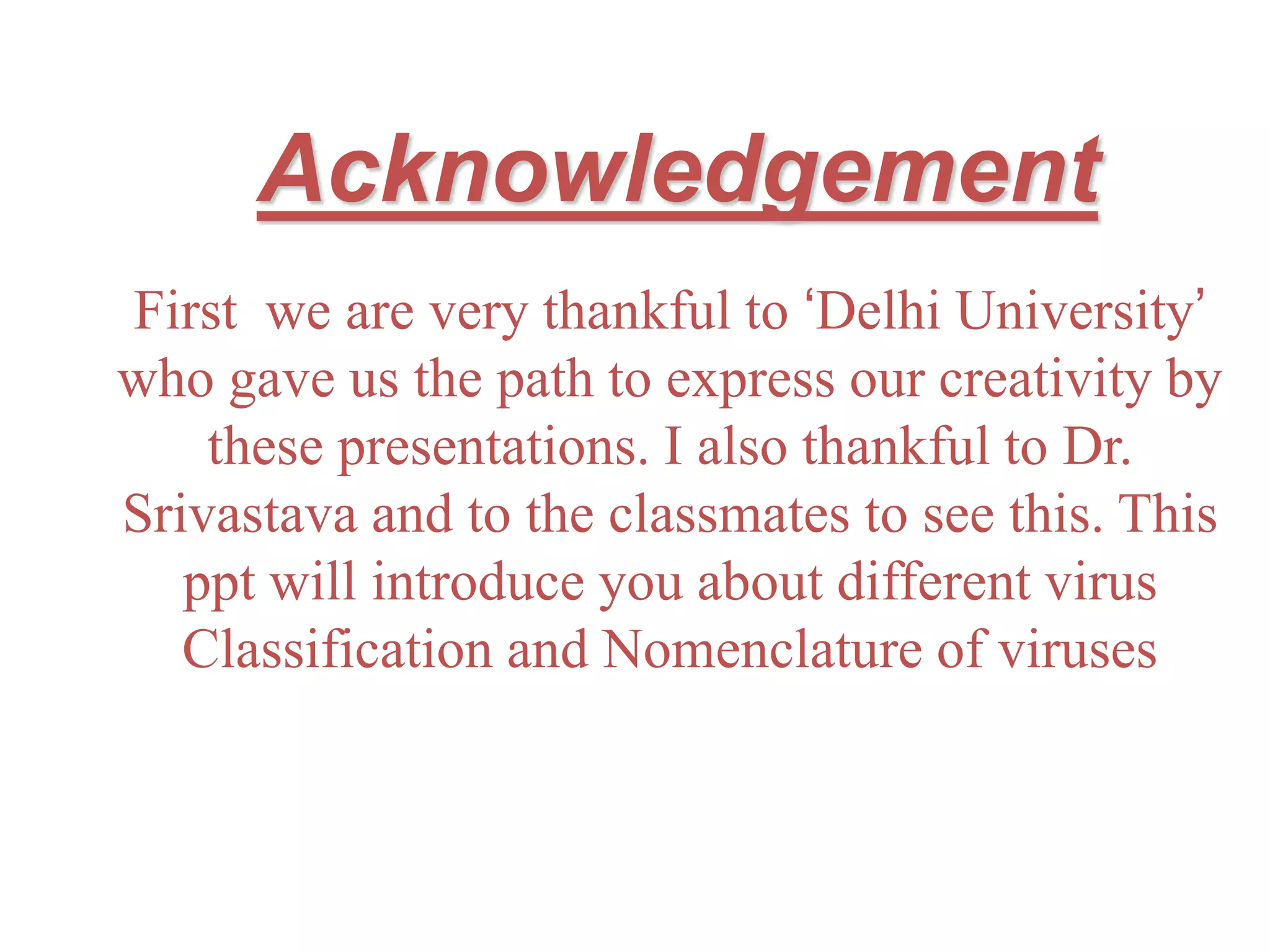 Acknowledgement
First we are very thankful to ‘Delhi University’
who gave us the path to express our creativity by
these presentations. I also thankful to Dr.
Srivastava and to the classmates to see this. This
ppt will introduce you about different virus
Classification and Nomenclature of viruses
 