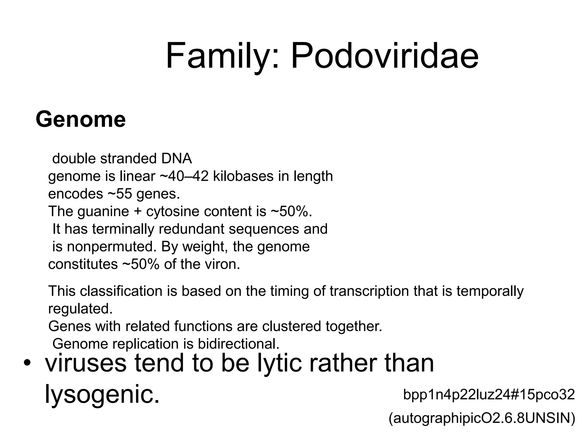 Family: Podoviridae
• viruses tend to be lytic rather than
lysogenic.
double stranded DNA
genome is linear ~40–42 kilobases in length
encodes ~55 genes.
The guanine + cytosine content is ~50%.
It has terminally redundant sequences and
is nonpermuted. By weight, the genome
constitutes ~50% of the viron.
Genome
This classification is based on the timing of transcription that is temporally
regulated.
Genes with related functions are clustered together.
Genome replication is bidirectional.
(autographipicO2.6.8UNSIN)
bpp1n4p22luz24#15pco32
 