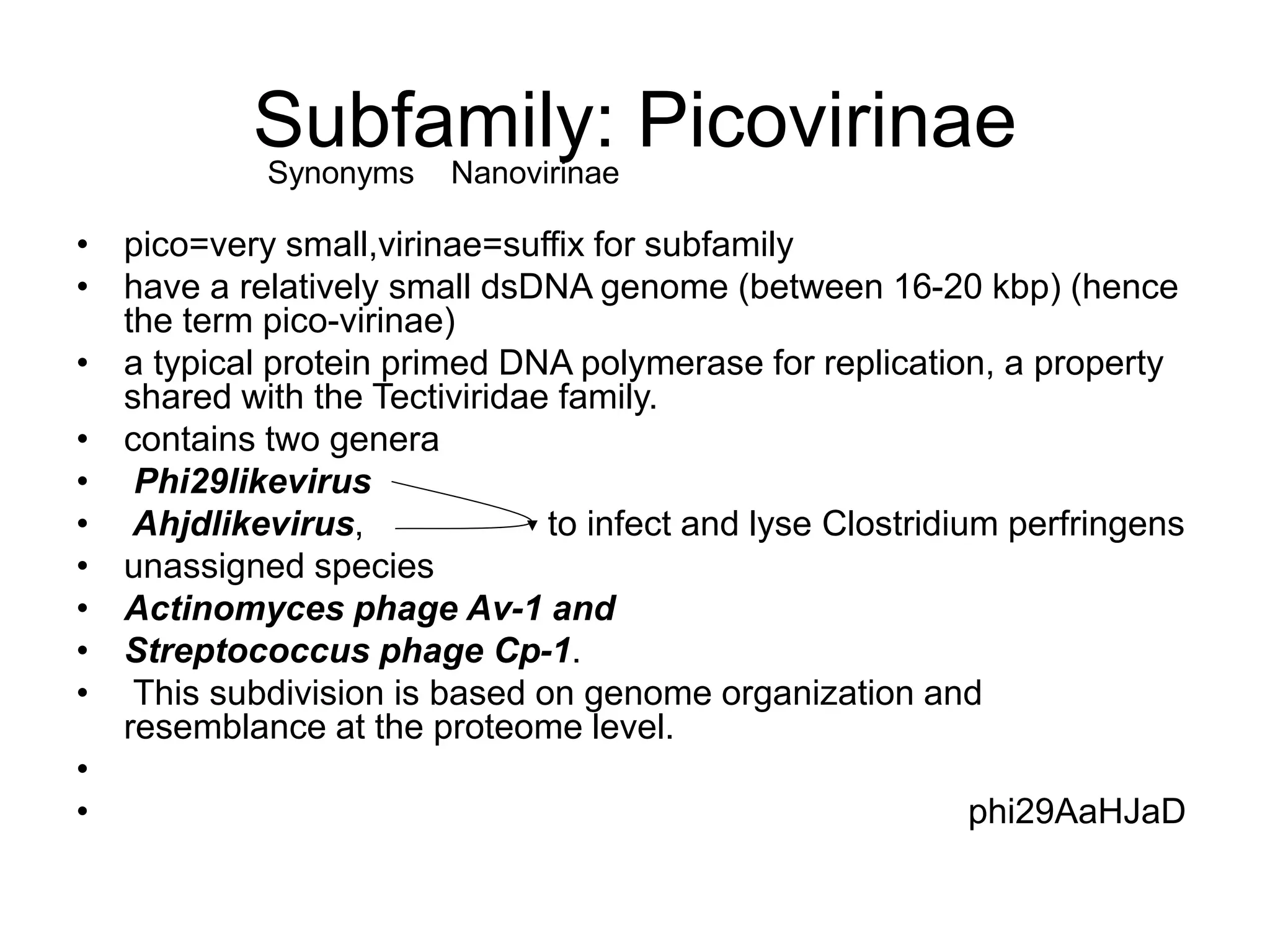 Subfamily: Picovirinae
• pico=very small,virinae=suffix for subfamily
• have a relatively small dsDNA genome (between 16-20 kbp) (hence
the term pico-virinae)
• a typical protein primed DNA polymerase for replication, a property
shared with the Tectiviridae family.
• contains two genera
• Phi29likevirus
• Ahjdlikevirus, to infect and lyse Clostridium perfringens
• unassigned species
• Actinomyces phage Av-1 and
• Streptococcus phage Cp-1.
• This subdivision is based on genome organization and
resemblance at the proteome level.
•
• phi29AaHJaD
Synonyms Nanovirinae
 