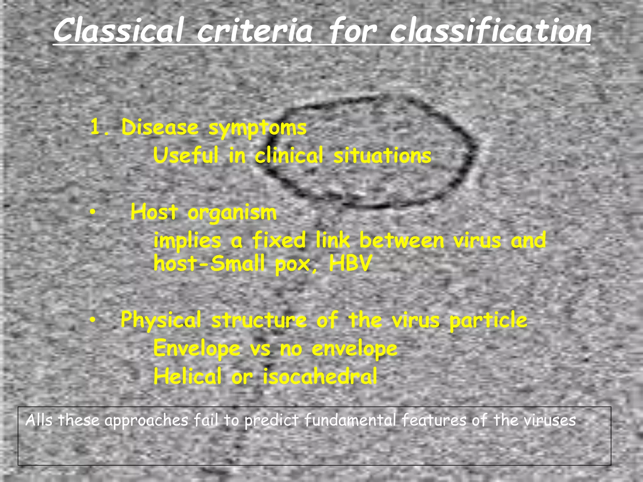 1. Disease symptoms
Useful in clinical situations
• Host organism
implies a fixed link between virus and
host-Small pox, HBV
• Physical structure of the virus particle
Envelope vs no envelope
Helical or isocahedral
Alls these approaches fail to predict fundamental features of the viruses
Classical criteria for classification
 