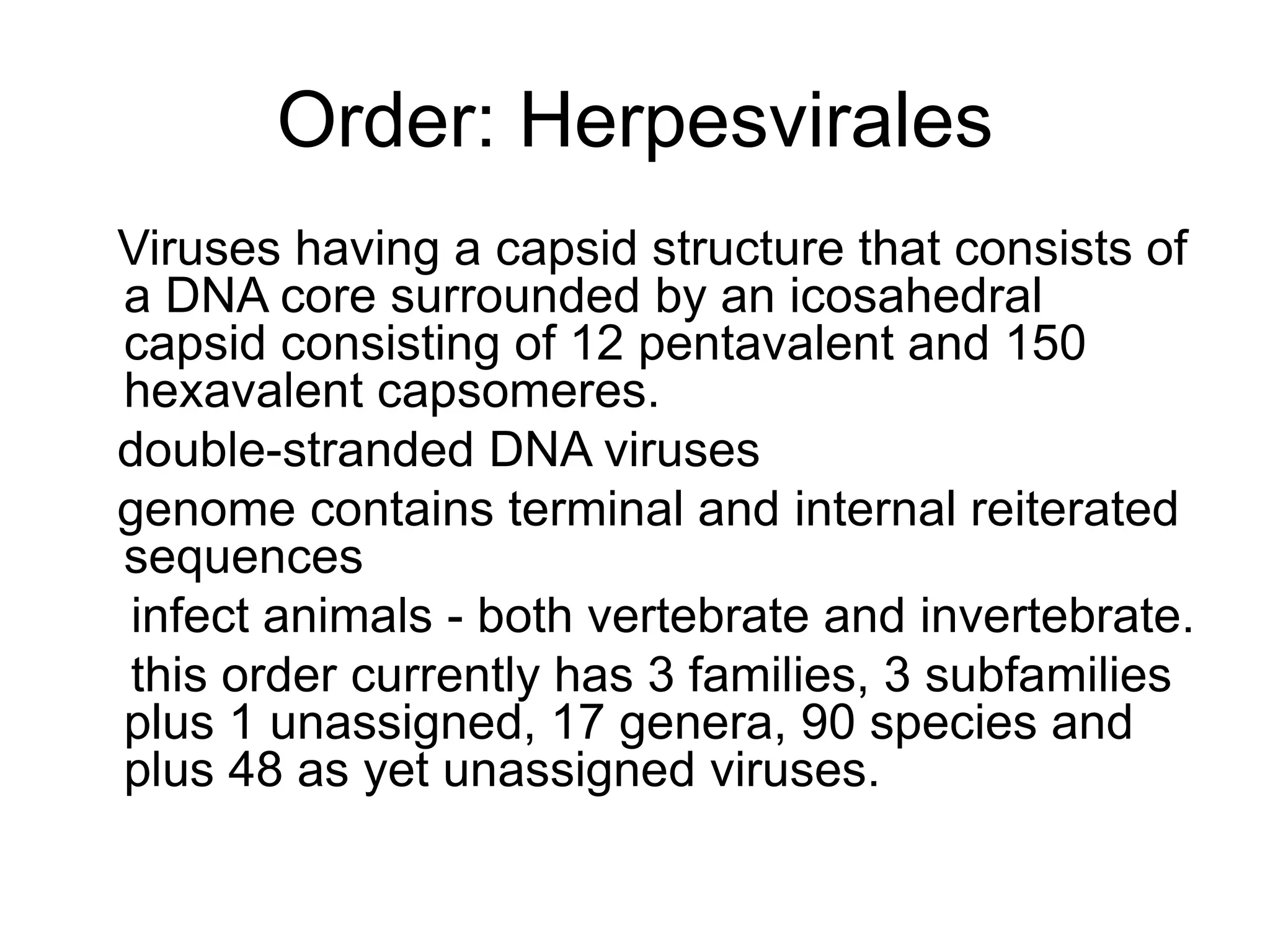 Order: Herpesvirales
Viruses having a capsid structure that consists of
a DNA core surrounded by an icosahedral
capsid consisting of 12 pentavalent and 150
hexavalent capsomeres.
double-stranded DNA viruses
genome contains terminal and internal reiterated
sequences
infect animals - both vertebrate and invertebrate.
this order currently has 3 families, 3 subfamilies
plus 1 unassigned, 17 genera, 90 species and
plus 48 as yet unassigned viruses.
 