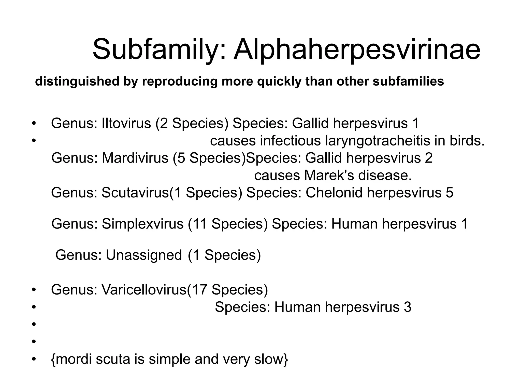 Subfamily: Alphaherpesvirinae
• Genus: Iltovirus (2 Species) Species: Gallid herpesvirus 1
• causes infectious laryngotracheitis in birds.
Genus: Mardivirus (5 Species)Species: Gallid herpesvirus 2
causes Marek's disease.
Genus: Scutavirus(1 Species) Species: Chelonid herpesvirus 5
Genus: Simplexvirus (11 Species) Species: Human herpesvirus 1
Genus: Unassigned (1 Species)
• Genus: Varicellovirus(17 Species)
• Species: Human herpesvirus 3
•
•
• {mordi scuta is simple and very slow}
distinguished by reproducing more quickly than other subfamilies
 