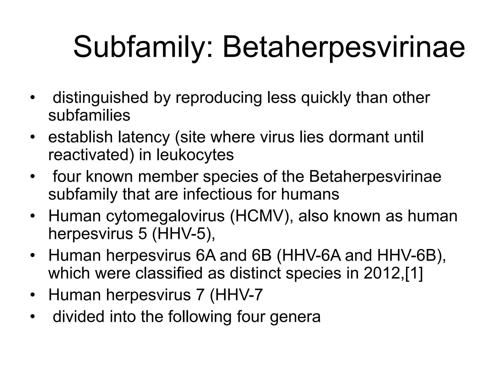 Subfamily: Betaherpesvirinae
• distinguished by reproducing less quickly than other
subfamilies
• establish latency (site where virus lies dormant until
reactivated) in leukocytes
• four known member species of the Betaherpesvirinae
subfamily that are infectious for humans
• Human cytomegalovirus (HCMV), also known as human
herpesvirus 5 (HHV-5),
• Human herpesvirus 6A and 6B (HHV-6A and HHV-6B),
which were classified as distinct species in 2012,[1]
• Human herpesvirus 7 (HHV-7
• divided into the following four genera
 