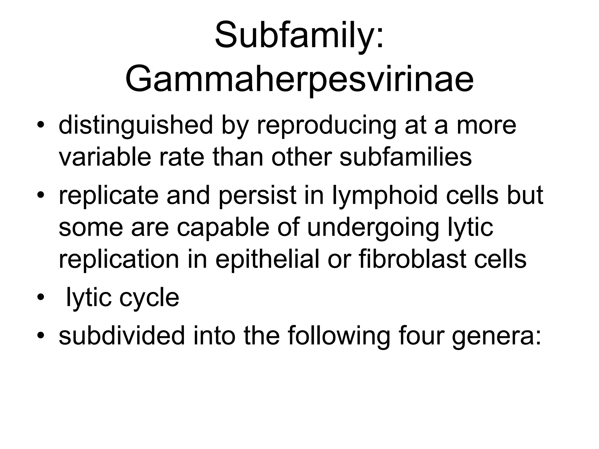 Subfamily:
Gammaherpesvirinae
• distinguished by reproducing at a more
variable rate than other subfamilies
• replicate and persist in lymphoid cells but
some are capable of undergoing lytic
replication in epithelial or fibroblast cells
• lytic cycle
• subdivided into the following four genera:
 