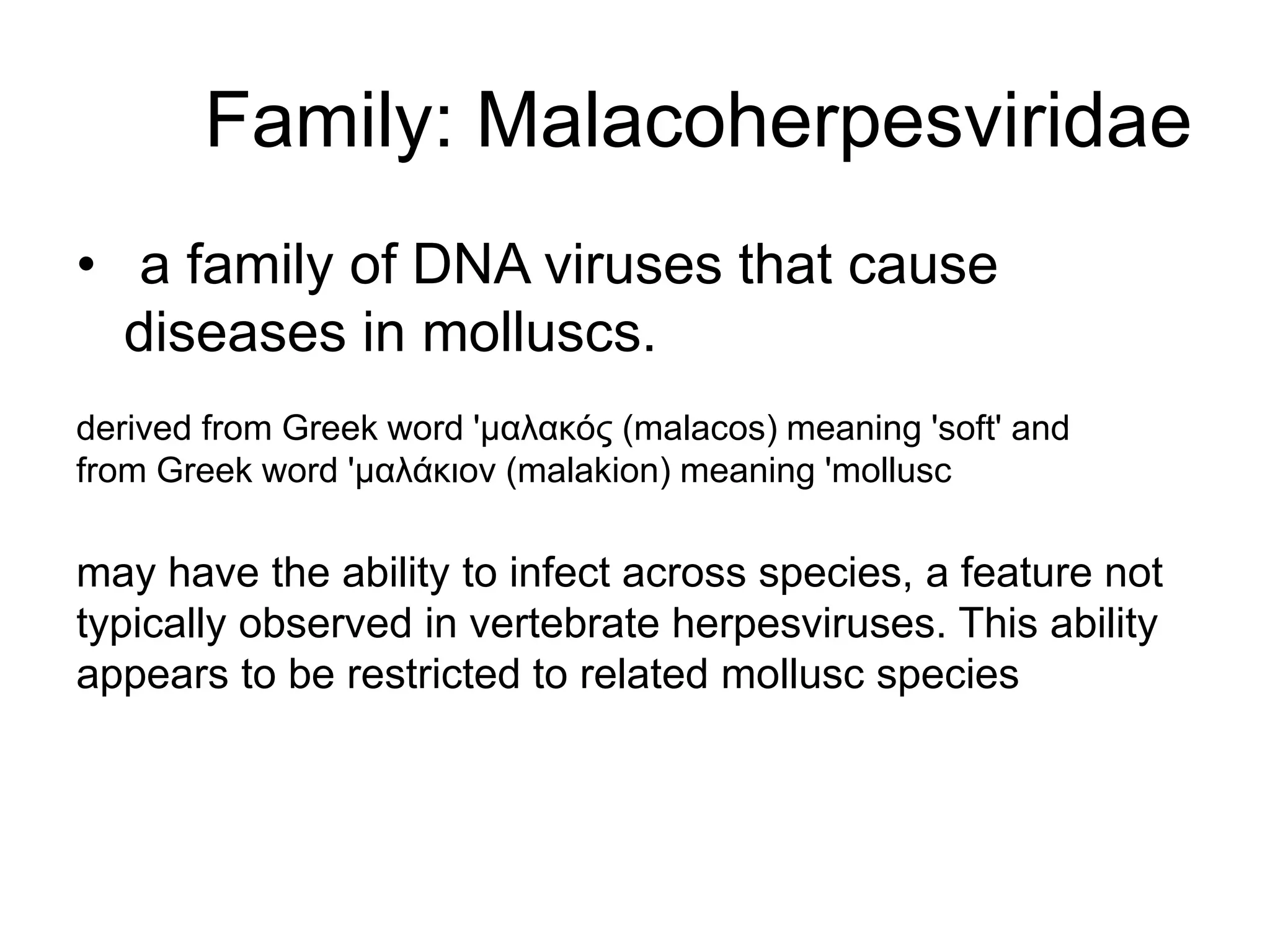 Family: Malacoherpesviridae
• a family of DNA viruses that cause
diseases in molluscs.
derived from Greek word 'μαλακός (malacos) meaning 'soft' and
from Greek word 'μαλάκιον (malakion) meaning 'mollusc
may have the ability to infect across species, a feature not
typically observed in vertebrate herpesviruses. This ability
appears to be restricted to related mollusc species
 