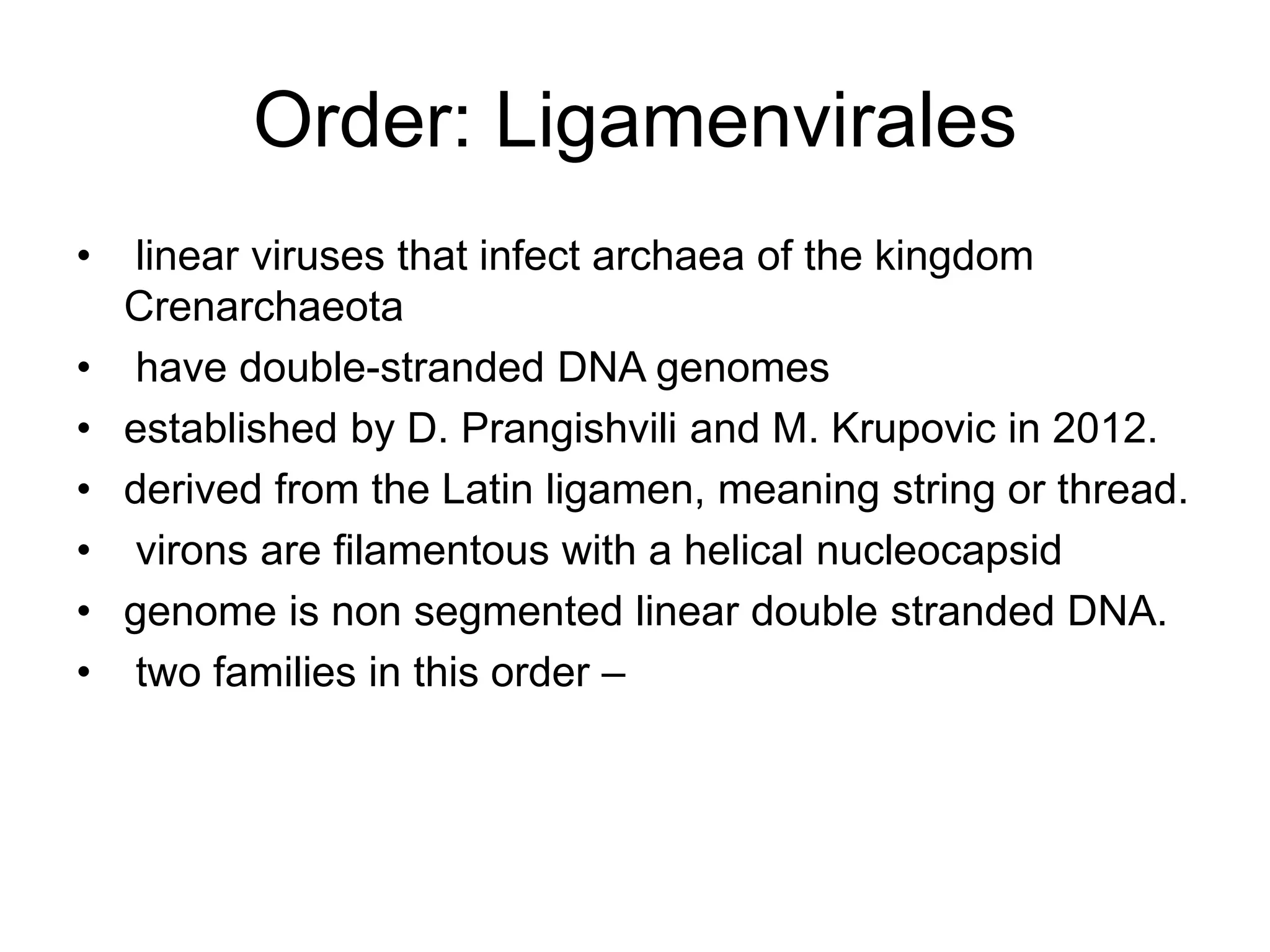 Order: Ligamenvirales
• linear viruses that infect archaea of the kingdom
Crenarchaeota
• have double-stranded DNA genomes
• established by D. Prangishvili and M. Krupovic in 2012.
• derived from the Latin ligamen, meaning string or thread.
• virons are filamentous with a helical nucleocapsid
• genome is non segmented linear double stranded DNA.
• two families in this order –
 