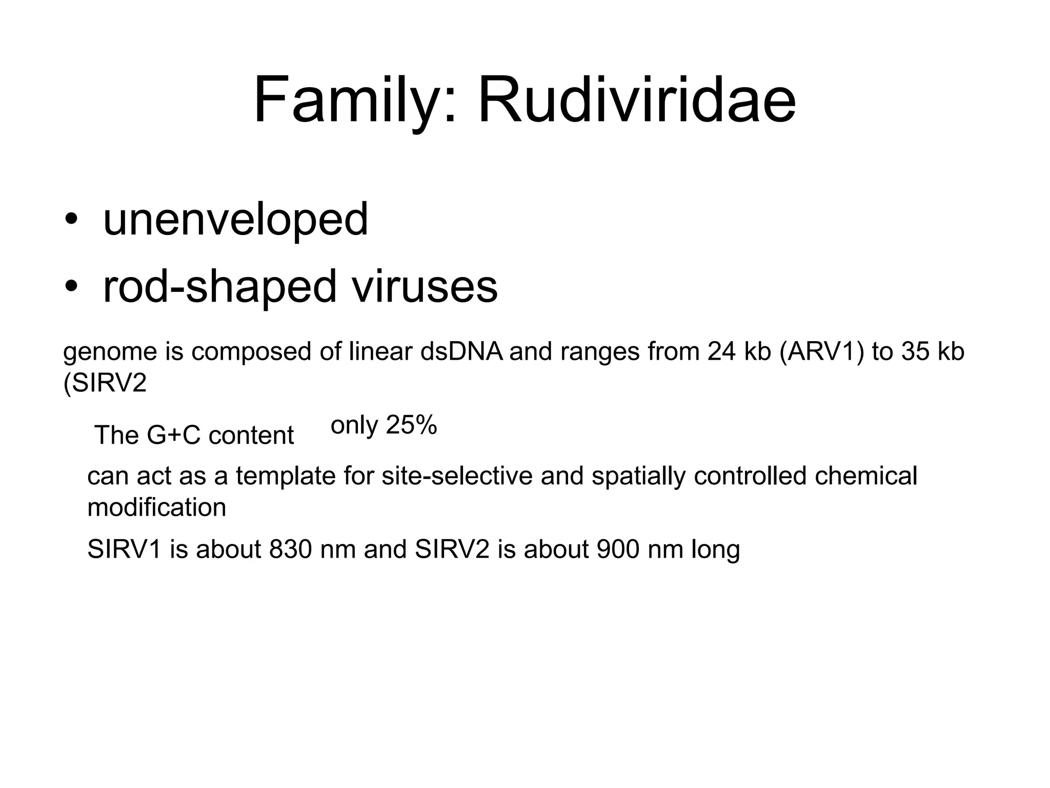 Family: Rudiviridae
• unenveloped
• rod-shaped viruses
genome is composed of linear dsDNA and ranges from 24 kb (ARV1) to 35 kb
(SIRV2
The G+C content only 25%
can act as a template for site-selective and spatially controlled chemical
modification
SIRV1 is about 830 nm and SIRV2 is about 900 nm long
 