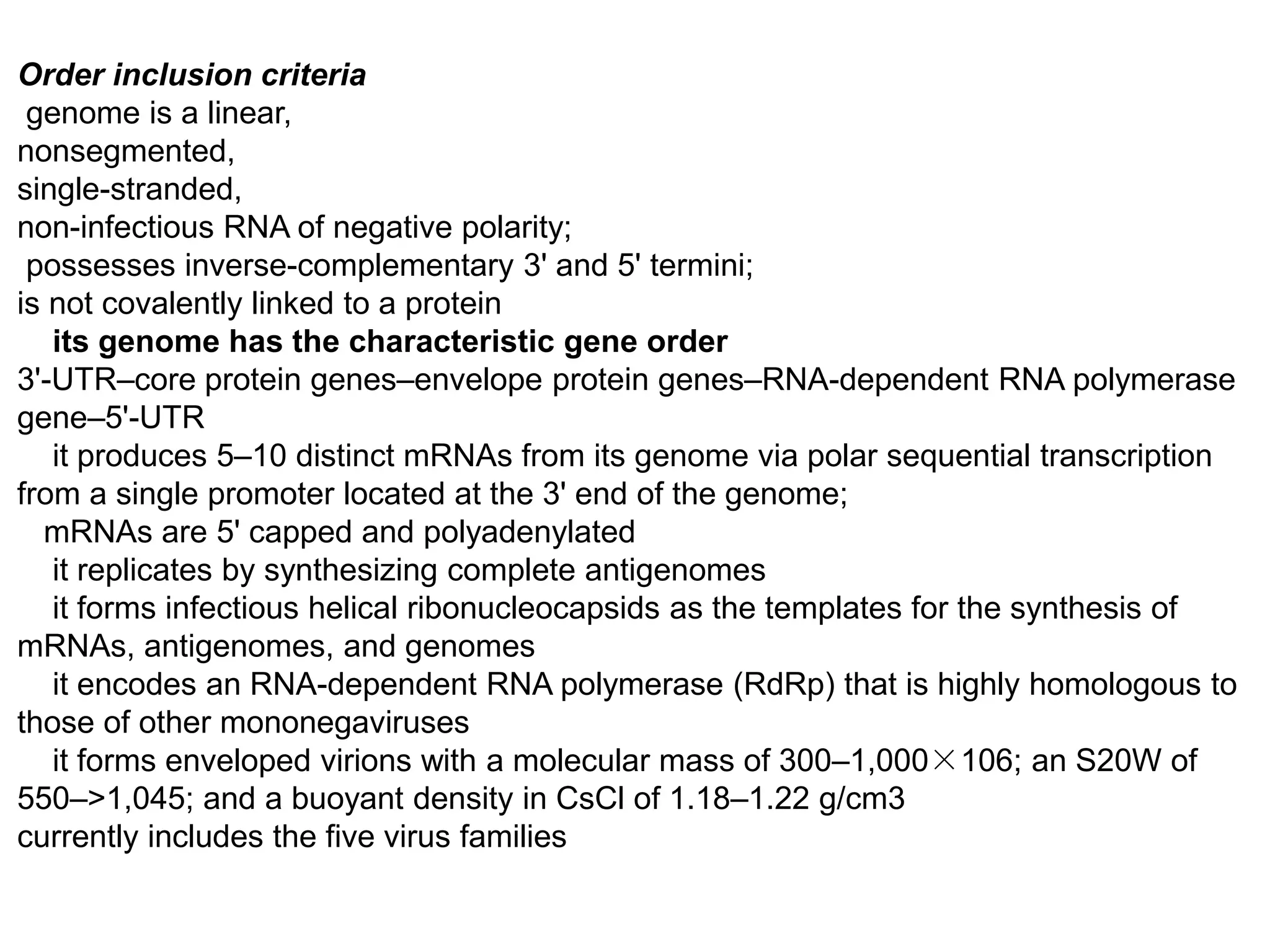 Order inclusion criteria
genome is a linear,
nonsegmented,
single-stranded,
non-infectious RNA of negative polarity;
possesses inverse-complementary 3' and 5' termini;
is not covalently linked to a protein
its genome has the characteristic gene order
3'-UTR–core protein genes–envelope protein genes–RNA-dependent RNA polymerase
gene–5'-UTR
it produces 5–10 distinct mRNAs from its genome via polar sequential transcription
from a single promoter located at the 3' end of the genome;
mRNAs are 5' capped and polyadenylated
it replicates by synthesizing complete antigenomes
it forms infectious helical ribonucleocapsids as the templates for the synthesis of
mRNAs, antigenomes, and genomes
it encodes an RNA-dependent RNA polymerase (RdRp) that is highly homologous to
those of other mononegaviruses
it forms enveloped virions with a molecular mass of 300–1,000×106; an S20W of
550–>1,045; and a buoyant density in CsCl of 1.18–1.22 g/cm3
currently includes the five virus families
 