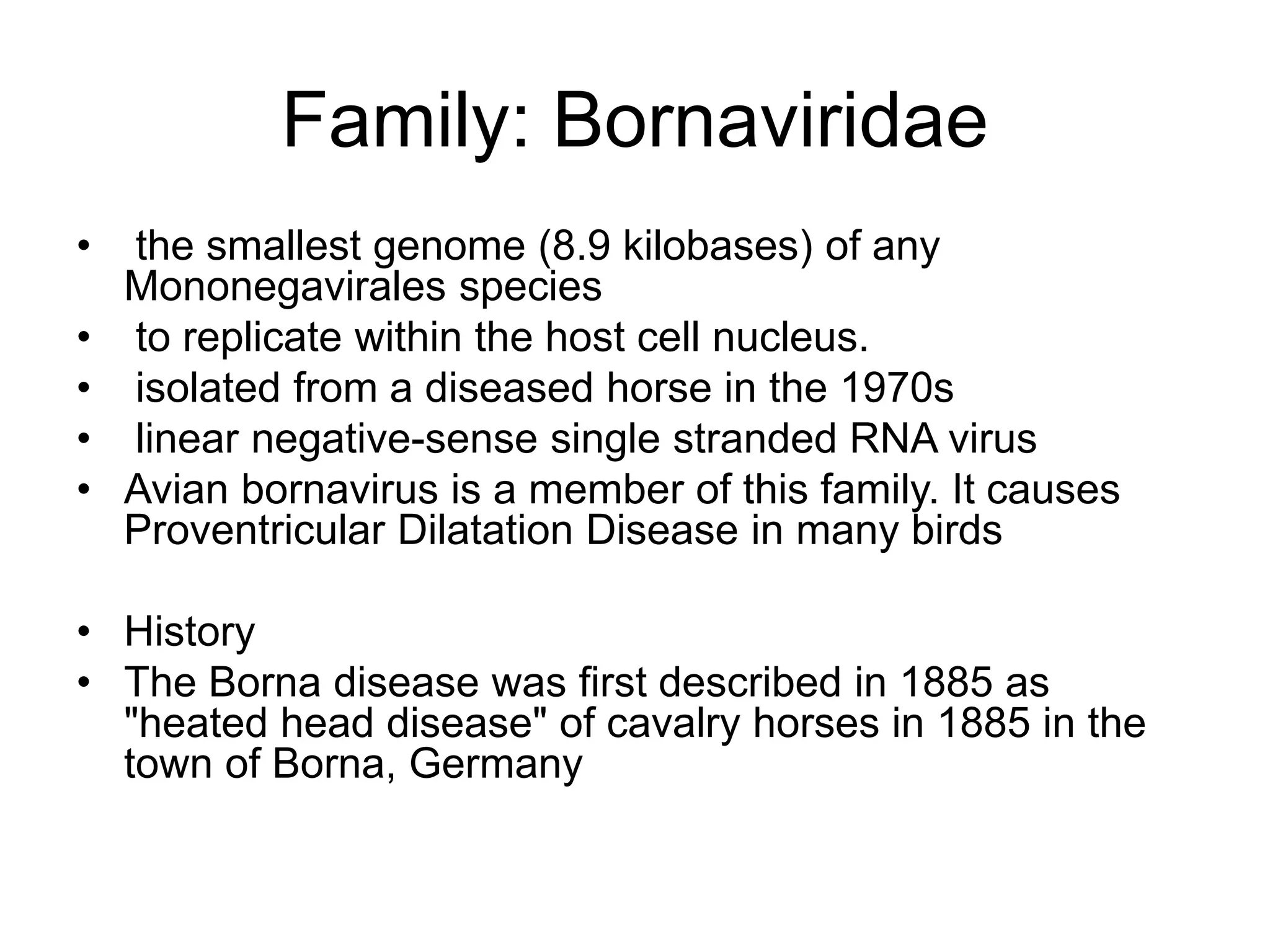 Family: Bornaviridae
• the smallest genome (8.9 kilobases) of any
Mononegavirales species
• to replicate within the host cell nucleus.
• isolated from a diseased horse in the 1970s
• linear negative-sense single stranded RNA virus
• Avian bornavirus is a member of this family. It causes
Proventricular Dilatation Disease in many birds
• History
• The Borna disease was first described in 1885 as
"heated head disease" of cavalry horses in 1885 in the
town of Borna, Germany
 