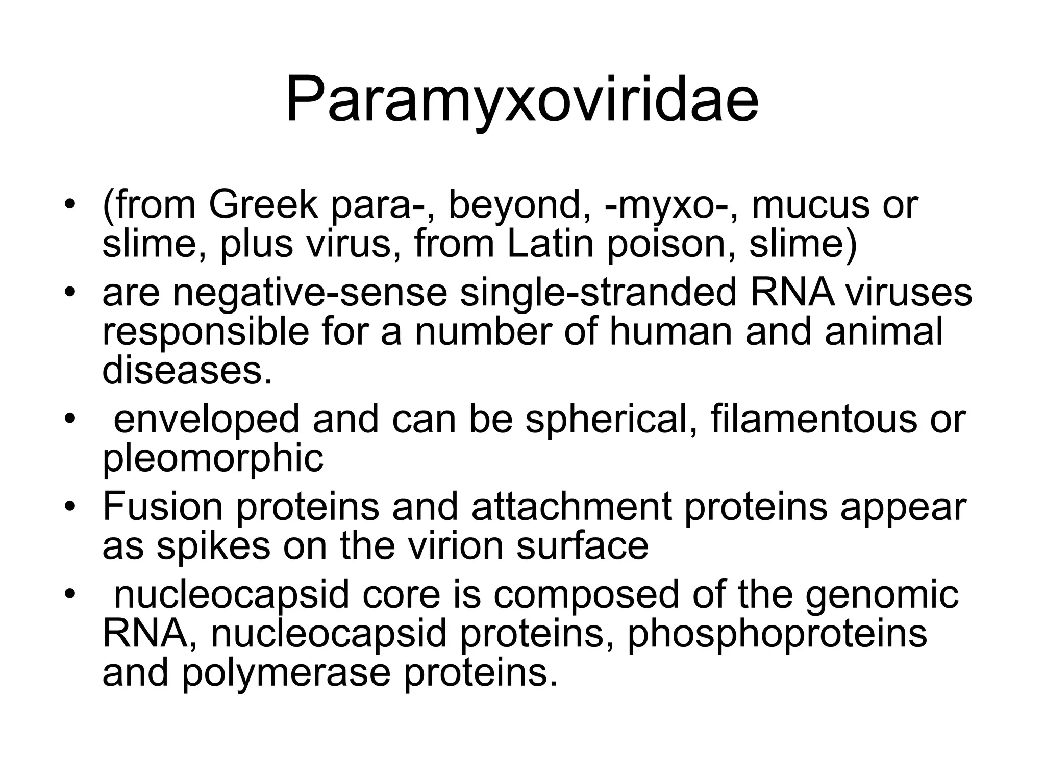 Paramyxoviridae
• (from Greek para-, beyond, -myxo-, mucus or
slime, plus virus, from Latin poison, slime)
• are negative-sense single-stranded RNA viruses
responsible for a number of human and animal
diseases.
• enveloped and can be spherical, filamentous or
pleomorphic
• Fusion proteins and attachment proteins appear
as spikes on the virion surface
• nucleocapsid core is composed of the genomic
RNA, nucleocapsid proteins, phosphoproteins
and polymerase proteins.
 