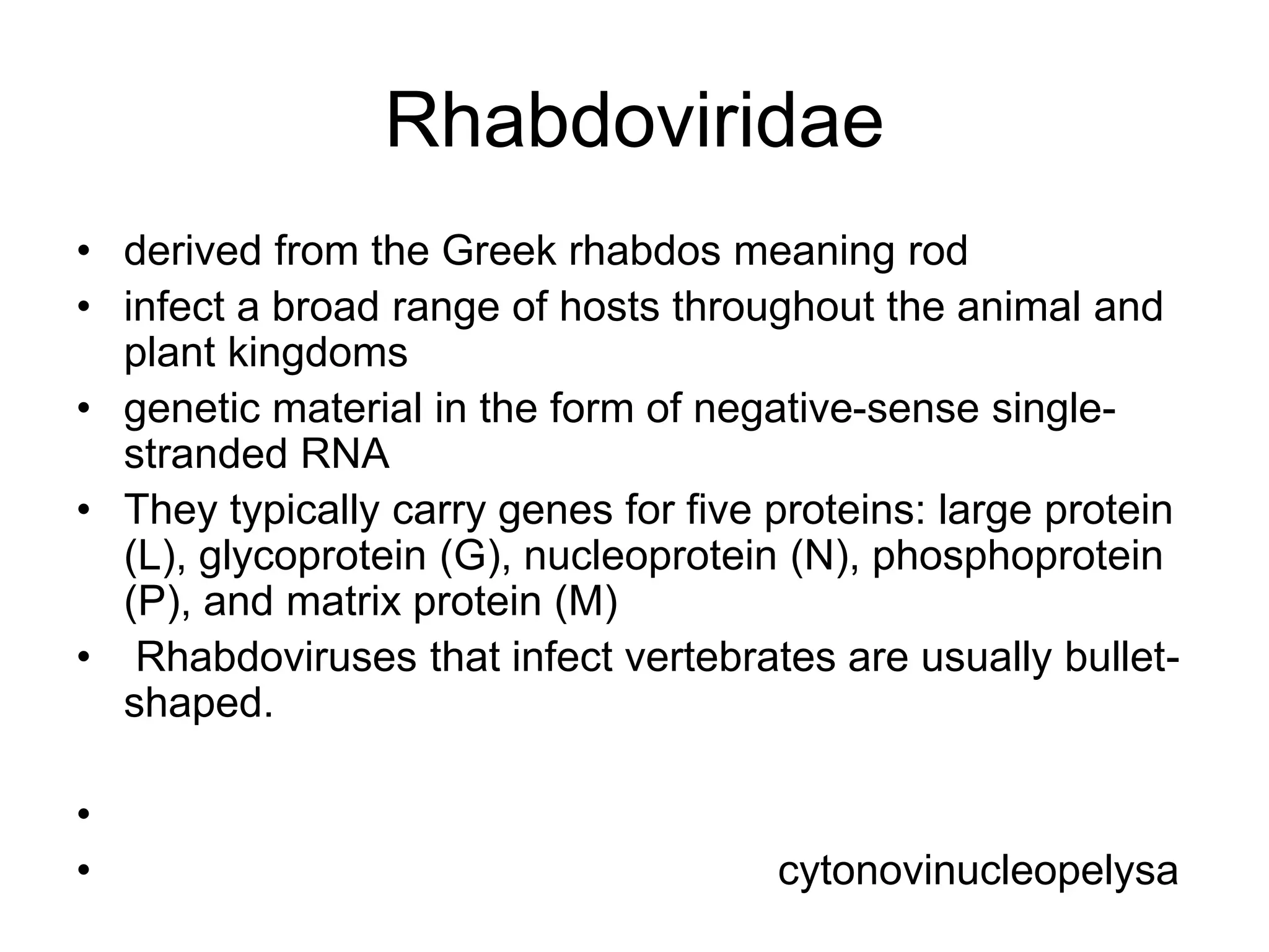 Rhabdoviridae
• derived from the Greek rhabdos meaning rod
• infect a broad range of hosts throughout the animal and
plant kingdoms
• genetic material in the form of negative-sense single-
stranded RNA
• They typically carry genes for five proteins: large protein
(L), glycoprotein (G), nucleoprotein (N), phosphoprotein
(P), and matrix protein (M)
• Rhabdoviruses that infect vertebrates are usually bullet-
shaped.
•
• cytonovinucleopelysa
 