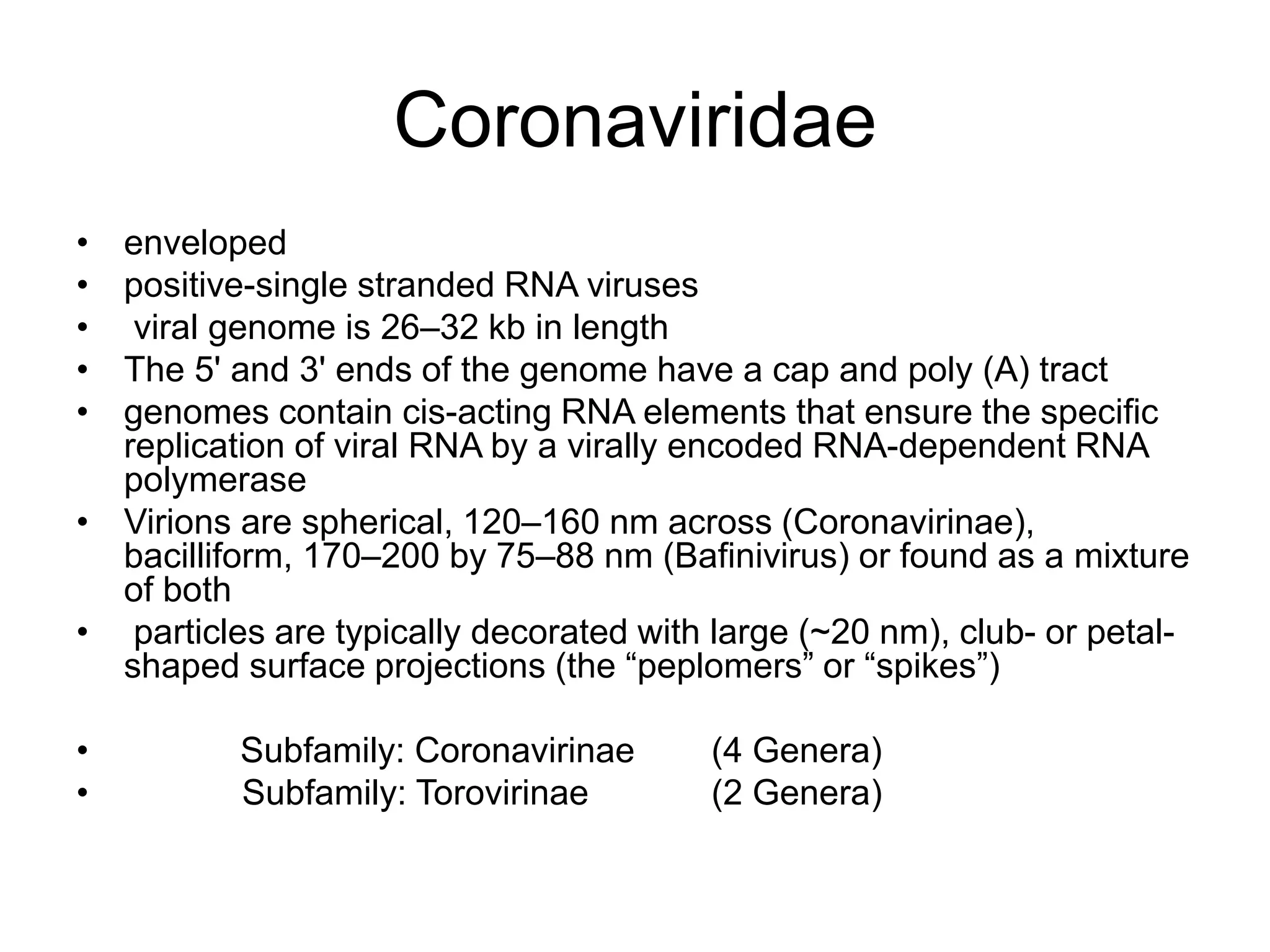 Coronaviridae
• enveloped
• positive-single stranded RNA viruses
• viral genome is 26–32 kb in length
• The 5' and 3' ends of the genome have a cap and poly (A) tract
• genomes contain cis-acting RNA elements that ensure the specific
replication of viral RNA by a virally encoded RNA-dependent RNA
polymerase
• Virions are spherical, 120–160 nm across (Coronavirinae),
bacilliform, 170–200 by 75–88 nm (Bafinivirus) or found as a mixture
of both
• particles are typically decorated with large (~20 nm), club- or petal-
shaped surface projections (the “peplomers” or “spikes”)
• Subfamily: Coronavirinae (4 Genera)
• Subfamily: Torovirinae (2 Genera)
 