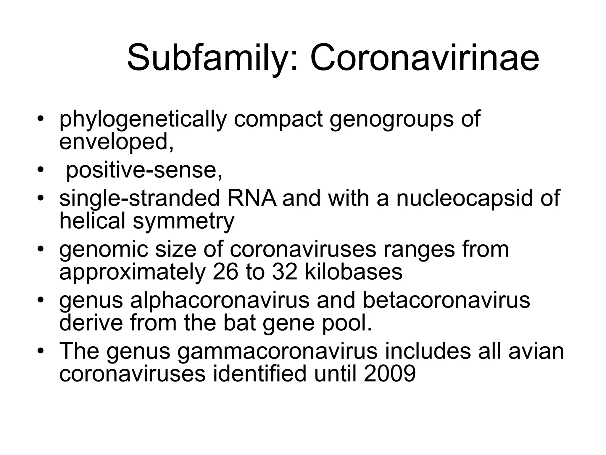 Subfamily: Coronavirinae
• phylogenetically compact genogroups of
enveloped,
• positive-sense,
• single-stranded RNA and with a nucleocapsid of
helical symmetry
• genomic size of coronaviruses ranges from
approximately 26 to 32 kilobases
• genus alphacoronavirus and betacoronavirus
derive from the bat gene pool.
• The genus gammacoronavirus includes all avian
coronaviruses identified until 2009
 