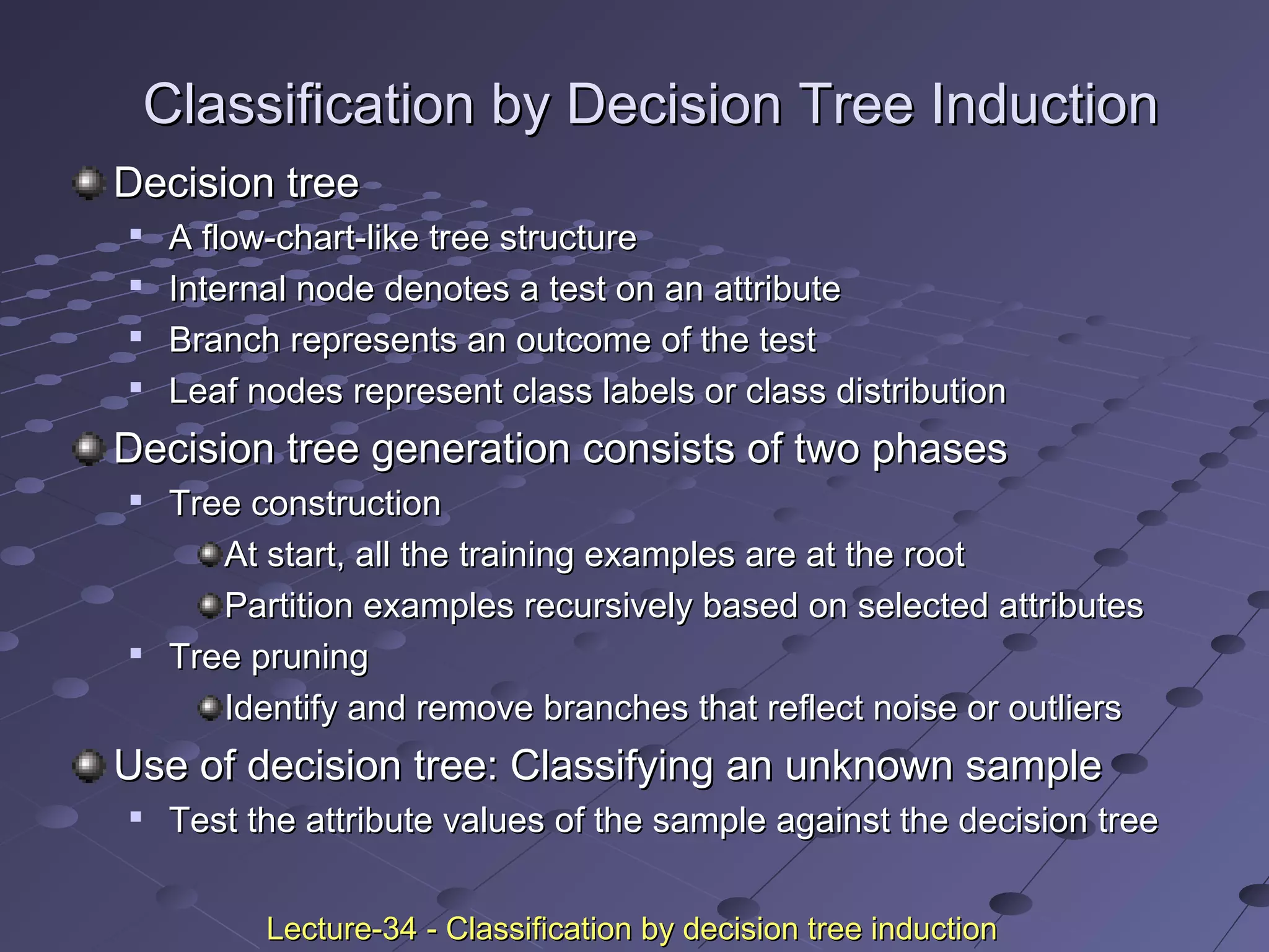 Classification by Decision Tree InductionClassification by Decision Tree Induction
Decision treeDecision tree

A flow-chart-like tree structureA flow-chart-like tree structure

Internal node denotes a test on an attributeInternal node denotes a test on an attribute

Branch represents an outcome of the testBranch represents an outcome of the test

Leaf nodes represent class labels or class distributionLeaf nodes represent class labels or class distribution
Decision tree generation consists of two phasesDecision tree generation consists of two phases

Tree constructionTree construction
At start, all the training examples are at the rootAt start, all the training examples are at the root
Partition examples recursively based on selected attributesPartition examples recursively based on selected attributes

Tree pruningTree pruning
Identify and remove branches that reflect noise or outliersIdentify and remove branches that reflect noise or outliers
Use of decision tree: Classifying an unknown sampleUse of decision tree: Classifying an unknown sample

Test the attribute values of the sample against the decision treeTest the attribute values of the sample against the decision tree
Lecture-34 - Classification by decision tree inductionLecture-34 - Classification by decision tree induction
 